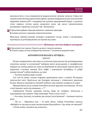 267
РЕЧЕННЯ
З ВІДОКРЕМЛЕНИМИ ЧЛЕНАМИ
відчували його, стали покриватися щедрою росою і різкіше запахли. Серед тих
запахів особливо виділявся своїм гірким, чадним сморідком полин та волохатий,
червоний, шапкастийб, з медвянистим душком придорожній будяк; з далекого
степу горнуло густим духом скошеного жита, що пахло свіжоспеченою
паляницею і трішечки солодомп (Гр. Тютюнник).
367	І. Прочитайте рубрику «Культура мовлення» наприкінці параграфа.
ІІ. Складіть речення з поданими словосполученнями.
Внаслідок хімічної реакції, всупереч здоровому глузду, згідно з інструкцією,
відповідно до розпорядження, на відміну від мене.
	 «Жменька слів для доброго настрою»
368	І. Прочитайте текст мовчки. Поясніть, до якого стилю він належить.
ІІ. Спишіть першу частину оповідання до позначки **, вставляючи розділові знаки.
АНТОНИЧ БУВ КОЛИСЬ ХРУЩЕМ...
(уривок)
	 Русана поправляючи хвостика на потилиці відволіклася від розчикрижених
смужечок паперу із усеохопнимб набором цитат розкладених у специфічному
порядку на спинці дивана на ліжку на підвіконні на заваленому одягом кріслі та
акуратних стосиках книжок біля шафи і дожовуючи бутерброд із добре
підчерствілимб хлібом підійшла до сина:
	 – Лесичку підійми вище голову!
	 Але той не повів і вухом старанно кривуляючи щось у зошиті. Вгледівши
попелястий хвіст Бертольдо що безкарно виглядав з учнівського рюкзачка
Русана збагнула значущість синовоїм роботи і вже мовчки зазирнула в зошит.
	 Придавлюючи аж до синяви пальчиків десяток аркушів син виводив: «Я хочу
стати їжаком і жити під вишнями...» **
	 Стривожена Русана, кинувши погляд вище на сторінку, зіткнулася з
традиційним заголовком «Твір-мініатюра “Ким я хочу стати”».
	 – Але чому, Лесичку, ти пишеш, що хочеш стати їжачком? – тихенько спитала
вона.
	 – Ну от, – образився син, – ти мене збила. Либідь Олексіївна сказала:
«Виберіть те, що вам до душі, що вам цікаво буде робити». Іди, мамо, не заважай.п
	 І Лесик знову схилився над зошитом…
 