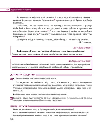 §30	 Відокремлені обставини
268
	 Не наважуючись більше нічого питати й ледь не перечепившись об рюкзак із
сонним Бертольдо, якомога безшумнішеф причинивши двері, Русана пройшла
на кухню…
	 А в кімнаті, ледь не водячи носом по зошиту, Лесичок дописував: «...у дворі
баби Тосі в Кошлаківці, бо вона не дає рвати солодкі яблука з прищепи над
погребником. Каже, вони зимові.п А я стану їжаком і вилізу на погребник,
і начіпляю на голки яблук.п Тоді втечу під вишні. Вони густі і дряпучі, і баба туди
не пролізе.п
	 А у вересні впаду в сплячку, – писав далі з абзацу, – і не вчитиму уроків».
(Л. Дякунова)
Пишемо так
Орфограма «Букви и та і на кінці дієприкметника й дієприслівника»
Ревучи, сидячи, сяючи, лежачи, літаючи, реву́чі, сидя́чі, ся́ючі, лежачі, летючі.
Наголошуємо так
Мозоли́стий,мої́,мої́м,моло́х,моло́чений,молю́,молю́ся,мотузя́ний,моя́,мускули́стий,
навеземо́, навезете́, навезла́, навко́лишній, надберемо́, наберете́, надхо́дити.
ДОМАШНЄ ЗАВДАННЯ 	
369	І. Спишіть речення, розставляючи розділові знаки.
	 За деревами не побачити лісу однак опинившись у ньому поплутавши
стежками уже починаєш придивлятися й до дерев і до пернатих непосид на гілках.
У кожної берізки й дубка своє вбрання і свій голос у кожної ґави і пави своє перо і
свій галас.
ІІ. Продовжте текст, використовуючи відокремлені обставини.
370	Випишіть з ваших підручників п’ять речень з відокремленими обставинами. Зазначте, якими
частинами мови вони виражені і якого слова стосуються.
ПЕРЕВІРТЕ СЕБЕ 	
1. Якими частинами мови можуть бути виражені відокремлені обставини?
2. У яких випадках обставина, виражена одиничним дієприслівником, не відокремлюється?
3. З якими прийменниками іменники можуть виступати у ролі відокремленої обставини?
 
