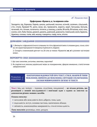 §1	 Лексикологія і фразеологія
26
Пишемо так
Орфограма «Букви о, е, і в коренях слів»
Заходити, хід, Харкова, Харків, школа, шкільний, восени, осінній, селянин, сільський,
стіл, столи, Кривий Ріг, роги, вози, віз, привозити, ворота, воріт, батькова, батьків,
печений, піч, пічник, почепити, чіпляти, у своєму, у своїм, Віталіїв, Віталієва, коні, кінь,
снопи, сніп, Київ, Києва, джмелі, джміль, дзвінкий, дзвонити, повільний, воля, бджола,
бджілка, голова, голів, мій, моєму, говорити, говір, лети, літати.
ДОМАШНЄ ЗАВДАННЯ 	
33	1. Випишіть із фразеологічного словника по п’ять фразеологізмів зі словами рука, спина, голо-
ва, які характеризували б поведінку й діяльність людини.
2. Складіть словниковий диктант на 20 слів за темою «Правопис не, ні з різними частинами
мови».
ПЕРЕВІРТЕ СЕБЕ 	
1. Що таке синоніми, антоніми, омоніми, пароніми?
2. Як поділяється лексика української мови за походженням, сферою вживання, стилістичним
забарвленням?
Розвиток
мовлення 1
ПОВТОРЕННЯ ВІДОМОСТЕЙ ПРО ТЕКСТ, СТИЛІ, ЖАНРИ Й ТИПИ
МОВЛЕННЯ, ВИМОГИ ДО МОВЛЕННЯ, СИТУАЦІЮ СПІЛКУВАННЯ;
ЗАСОБИ МІЖФРАЗОВОГО ЗВ’ЯЗКУ В ТЕКСТІ
Текст (від лат. textum – тканина, сплетіння, поєднання) – це кілька речень, що
розміщені у певній послідовності і пов’язані одне з одним за змістом за
допомогою різних мовних засобів.
Ознаки тексту:
•
• заголовок або можливість його дібрати, тема, ідея;
•
• подільність: вступ, основна частина, закінчення; абзаци;
•
• зв’язність, композиційна завершеність, стилістична єдність.
Типи текстів: розповідь, опис, роздум.
 