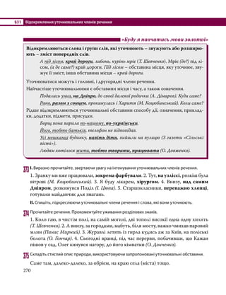 §31	 Відокремлення уточнювальних членів речення
270
	 «Буду я навчатись мови золотої»
Відокремлюються слова і групи слів, які уточнюють – звужують або розширю-
ють – зміст попередніх слів.
А під лісом, край дороги, либонь, курінь мріє (Т. Шевченко). Мріє (де?) під лі-
сом, (а де саме?) край дороги. Під лісом – обставина місця, яку уточнює, зву-
жує її зміст, інша обставина місця – край дороги.
Уточнюватися можуть і головні, і другорядні члени речення.
Найчастіше уточнювальними є обставини місця і часу, а також означення.
Подались униз, на Дніпро, до своєї далекої родички (А. Дімаров). Куди саме?
Рано, разом з сонцем, прокинулась і Харитя (М. Коцюбинський). Коли саме?
Рідше відокремлюються уточнювальні обставини способу дії, означення, приклад-
ки, додатки, підмети, присудки.
Борщ вона варила по-нашому, по-українськи.
Його, тобто батьків, телефон не відповідав.
Усі мешканці будинку, навіть діти, вийшли на вулицю (З газети «Сільські
вісті»).
Людям хотілося жити, тобто творити, працювати (О. Довженко).
373	І. Виразно прочитайте, звертаючи увагу на інтонування уточнювальних членів речення.
1. Зранку ми вже працювали, зокрема фарбували. 2. Тут, на узліссі, розкіш була
вітрові (М. Коцюбинський). 3. Я буду лікарем, хірургом. 4. Внизу, над самим
Дніпром, розкинувся Поділ (І. Цюпа). 5. Старшокласники, переважно хлопці,
готували майданчик для змагань.
ІІ. Спишіть, підкреслюючи уточнювальні члени речення і слова, які вони уточнюють.
374	Прочитайте речення. Прокоментуйте уживання розділових знаків.
1. Коло гаю, в чистім полі, на самій могилі, дві тополі високії одна одну хилить
(Т. Шевченко). 2. А внизу, за городами, мабуть, біля мосту, важко чмихав паровий
млин (Панас Мирний). 3. Журавлі летять із гирла кудись аж за Київ, на поліські
болота (О. Гончар). 4. Сьогодні вранці, під час перерви, побачивши, що Кажан
пішов у сад, Олег кинувся нагору, до його кімнатки (О. Донченко).
375	Складіть стислий опис природи, використовуючи запропоновані уточнювальні обставини.
Саме там, далеко-далеко, за обрієм, на краю села (міста) тощо.
 