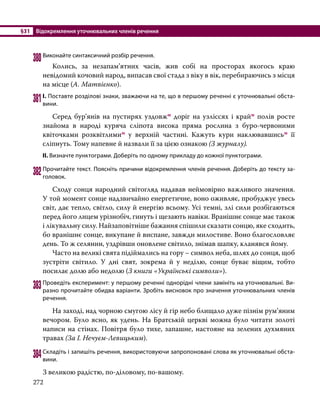 §31	 Відокремлення уточнювальних членів речення
272
380	Виконайте синтаксичний розбір речення.
	 Колись, за незапам’ятних часів, жив собі на просторах якогось краю
невідомий кочовий народ, випасав свої стада з віку в вік, перебираючись з місця
на місце (А. Матвієнко).
381	І. Поставте розділові знаки, зважаючи на те, що в першому реченні є уточнювальні обста­
вини.
	 Серед бур’янів на пустирях уздовжм доріг на узліссях і крайм полів росте
знайома в народі куряча сліпота висока пряма рослина з буро-червоними
квіточками розквітлимим у верхній частині. Кажуть кури наклювавшисьм її
сліпнуть. Тому напевне й назвали її за цією ознакою (З журналу).
ІІ. Визначте пунктограми. Доберіть по одному прикладу до кожної пунктограми.
382	Прочитайте текст. Поясніть причини відокремлення членів речення. Доберіть до тексту за­
головок.
	 Сходу сонця народний світогляд надавав неймовірно важливого значення.
У той момент сонце надзвичайно енергетичне, воно оживляє, пробуджує увесь
світ, дає тепло, світло, силу й енергію всьому. Усі темні, злі сили розбігаються
перед його лицем урізнобіч, гинуть і щезають навіки. Вранішнє сонце має також
і лікувальну силу. Найзаповітніше бажання спішили сказати сонцю, яке сходить,
бо вранішнє сонце, викупане й виспане, завжди милостиве. Воно благо­
словляє
день. То ж селянин, уздрівши оновлене світило, знімав шапку, кла­
няв­
ся йому.
	 Часто на великі свята підіймались на гору – символ неба, шлях до сонця, щоб
зустріти світило. У дні свят, зокрема й у неділю, сонце буває віщим, тобто
посилає долю або недолю (З книги «Українські символи»).
383	Проведіть експеримент: у першому реченні однорідні члени замініть на уточнювальні. Ви­
разно прочитайте обидва варіанти. Зробіть висновок про значення уточнювальних членів
речення.
	 На заході, над чорною смугою лісу й гір небо блищало дуже пізнім рум’яним
вечором. Було ясно, як удень. На Братській церкві можна було читати золоті
написи на стінах. Повітря було тихе, запашне, настояне на зелених духмяних
травах (За І. Нечуєм-Левицьким).
384	Складіть і запишіть речення, використовуючи запропоновані слова як уточнювальні обста­
вини.
З великою радістю, по-діловому, по-вашому.
 