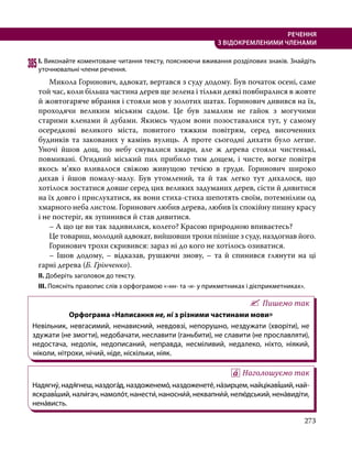 273
РЕЧЕННЯ
З ВІДОКРЕМЛЕНИМИ ЧЛЕНАМИ
385	І. Виконайте коментоване читання тексту, пояснюючи вживання розділових знаків. Знайдіть
уточнювальні члени речення.
	 Микола Горинович, адвокат, вертався з суду додому. Був початок осені, саме
той час, коли більша частина дерев ще зелена і тільки деякі повбиралися в жовте
й жовтогаряче вбрання і стояли мов у золотих шатах. Горинович дивився на їх,
проходячи великим міським садом. Це був замалим не гайок з могучими
старими кленами й дубами. Якимсь чудом вони позоставалися тут, у самому
осередкові великого міста, повитого тяжким повітрям, серед височенних
будинків та закованих у камінь вулиць. А проте сьогодні дихати було легше.
Уночі йшов дощ, по небу снувалися хмари, але ж дерева стояли чистенькі,
повмивані. Огидний міський пил прибило тим дощем, і чисте, вогке повітря
якось м’яко вливалося свіжою живущою течією в груди. Горинович широко
дихав і йшов помалу-малу. Був утомлений, та й так легко тут дихалося, що
хотілося зостатися довше серед цих великих задуманих дерев, сісти й дивитися
на їх довго і прислухатися, як вони стиха-стиха шепотять своїм, потемнілим од
хмарного неба листом. Горинович любив дерева, любив їх спокійну пишну красу
і не постеріг, як зупинився й став дивитися.
	 – А що це ви так задивилися, колего? Красою природною впиваєтесь?
	 Це товариш, молодий адвокат, вийшовши трохи пізніше з суду, наздогнав його.
	 Горинович трохи скривився: зараз ні до кого не хотілось озиватися.
	 – Ішов додому, – відказав, рушаючи знову, – та й спинився глянути на ці
гарні дерева (Б. Грінченко).
ІІ. Доберіть заголовок до тексту.
ІІІ. Поясніть правопис слів з орфограмою «-нн- та -н- у прикметниках і дієприкметниках».
Пишемо так
Орфограма «Написання не, ні з різними частинами мови»
Невільник, невгасимий, ненависний, невдовзі, непорушно, нездужати (хворіти), не
здужати (не змогти), недобачати, неславити (ганьбити), не славити (не прославляти),
недостача, недолік, недописаний, неправда, несміливий, недалеко, ніхто, ніякий,
ніколи, нітрохи, нічий, ніде, ніскільки, ніяк.
Наголошуємо так
Надягну́, надя́гнеш, наздога́д, наздоженемо́, наздоженете́, на́зирцем, найцікаві́ший, най­
яскраві́ший, нали́гач, намоло́т, нанести́, наносни́й, неквапни́й, нелю́дський, нена́ви­діти,
нена́висть.
 