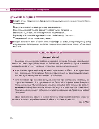 §31	 Відокремлення уточнювальних членів речення
274
ДОМАШНЄ ЗАВДАННЯ 	
386	Складіть стисле повідомлення «Відокремлення в нашому мовленні», використовуючи такі по­
чатки речень:
Відокремленими членами речення називаються…
Відокремленими бувають такі другорядні члени речення: …
На письмі відокремлені члени речення виділяються…
В усному мовленні відокремлені члени речення виділяються…
Уточнювальні члени речення служать…
387	Складіть пояснення теми з фізики, хімії чи географії (на вибір), використовуючи у складі
уточнювальних відокремлених членів такі слова, як: зокрема, головним чином, у зв’язку, напри-
клад та ін.
	 КУЛЬТУРА МОВЛЕННЯ 	
Допомо́га (з, за)
	 Словники не розрізняють відтінків у вживанні іменника допомога з прийменни-
ками з, за і навіть при (з допомогою, за допомогою, при допомозі). Проте останніми
десятиріччями в літературній мові усталилося таке неписане правило:
•
• коли йдеться про живу істоту, вживати прийменник з: На які ж ви гори сходи-
ли? – зацікавлено допитувався Воронцов єфрейтора, що з допомогою товари-
шів уже туго затягувався канатом… (О. Гончар);
•
• коли мовиться про неживий предмет, зокрема про інструмент, знаряддя, що
сприяє виконанню дії, – прийменник за: Великий німецький поет Вольфганг
Гете, взявши цей [Фауста] образ, незмірно поглибив його, показав за його до-
помогою найвищі досягнення тогочасної науки й філософії (М. Рильський).
Підживлювати озимину рідкими добривами найкраще за допомогою авіації
(З газети).
	 Щодо прийменника при, то зі словом допомога в українській мові його краще не
вживати, а замінити прийменниками з або за – залежно від контексту.
(За Є. Чак)
 