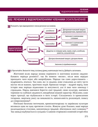275
РЕЧЕННЯ
З ВІДОКРЕМЛЕНИМИ ЧЛЕНАМИ
§32	 РЕЧЕННЯ З ВІДОКРЕМЛЕНИМИ ЧЛЕНАМИ (УЗАГАЛЬНЕННЯ)
388	Розкажіть про відокремлені члени речення за схемою.
узгоджене
ВІДОКРЕМЛЕНІ
ЧЛЕНИ РЕЧЕННЯ
неузгоджене
прикладка
Означення
Додаток
Іменник із залежними
словами
Іменник із залежними
словами
Додатки зі словами крім, окрім, опріч, особливо,
замість, за винятком
Дієприкметниковий зворот,
дієприкметник, прикметник
Іменник із прийменником
Дієприслівниковий зворот, дієприслівник
Обставина
389	І. Прочитайте. Визначте тему, основну думку, композицію тексту. Доберіть заголовок.
	 Життєвий шлях народу можна порівняти із життєвим шляхом людини:
бувають періоди розквітуо, так би мовити «весни», після яких нерідко
приходять часи втрат або випробувань. Народи так само дорослішають –
мудрішають, вчаться. Так само, як і в людини, нове ставлення до світу часто
настає після важких, трагічних подій. Кримські татари – мудрий народ, їхня
історія знає періоди піднесення та могутності, але й знає часи занепаду і
страждань. Народ навчився берегти свої традиції, свою культуру, навчився
терпіння та глибокої людяності, викарбував міцний характер. Можливо, саме
через трагедії, що відбувалися в його історії. Спілкуючись із кримськими
татарами, звертаєш увагу на виваженість, неквапливість розповідей, повагу
до співрозмовникаб.
	 Пов’язані багатьма ниточками, кримськотатарська та українська культури
впливали одна на одну протягом століть. Живучи дуже близько, наші народи
налагоджували стосунки, запозичували традиції, збагачували свої словники.сн
Так завжди відбувається із сусідами. Славною сторінкою в новітній історії обох
 