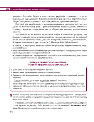 §32	 Речення з відокремленими членами (узагальнення)
276
народів є боротьба, багато в чому спільна, українців і кримських татар за
національне відродженняб. Живими символами цієї героїчної боротьби стали
Петро Григоренко, українець, і Мустафа Джемілєв, кримський татарин.
	 Сьогодні між українським та кримськотатарським народами відбувається
діалог на якісно новому рівні – рівні осмисленого пошуку єдності. Водночас і
українці, і кримські татари борються за збереження власного національного
обличчя.
	 Ми приходимо до нового прочитання історії. І починаємо розуміти, що
близькість народів часом не залежить ані від спільного коріння, ані від спільної
релігії. Може, назвати це громадянським вибором? А можливо, дорослішанням,
без якого неможливийо рух уперед (За В. Наумчук, http://sferaua.com).
ІІ. Поясніть, як ви розумієте вирази осмислений пошук єдності, збереження власного націо-
нального обличчя.
•
• Представники яких національностей живуть у вашому краї? Що, на вашу думку, робить людей
різних національностей громадянами України?
ІІІ. Знайдіть усі речення з відокремленими членами. Вкажіть їхню синтаксичну роль, спосіб
вираження; поясніть уживання розділових знаків.
ПОРЯДОК СИНТАКСИЧНОГО РОЗБОРУ
РЕЧЕННЯ З ВІДОКРЕМЛЕНИМИ ЧЛЕНАМИ
1.	 Дати загальну характеристику простого речення.
2.	 Вказати, яким відокремленим членом ускладнене речення.
3.	 Зазначити: вид відокремленого члена; морфологічне вираження; поширений чи не­
по­
ширений.
	 Пливли, голосно курликаючи, журавлині ключі (Р. Іванченко).
	 Речення просте, розповідне, неокличне; двоскладне; повне; поширене; ускладнене відо­
кремленою обставиною голосно курликаючи, що виражена дієприслівниковим зворотом,
поширена.
390	Поясніть стилістичну роль виділених членів речення. Перебудуйте речення з відокремлени­
ми членами так, щоб вони передавали не додаткове повідомлення, а основне. Чи змінився від
цього смисл тексту?
	 У широколистомуо лататті спалахнули білі лілії, переливалисяо перламутрово
куліси густого верболозу. Риба виляскувала на тихоплинніо, вимальовуючиб
кола. Віртуозними солов’їними трелями озвалася ніч.
 