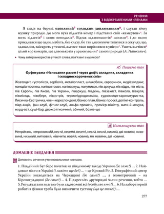 277
РЕЧЕННЯ
З ВІДОКРЕМЛЕНИМИ ЧЛЕНАМИ
	 Я сидів на березі, охопленийб солодким хвилюваннямф, і слухав вічну
музику природи. До мого вуха підлетів комар і підставив свій «камертон»*. За
мить відлетівб і завис неподаліко. Відтак задзвенькотіво щосилио, і до нього
приєднався ще один, мабуть, без слуху, бо так дисонуюче тягнувся з секунду, що,
здавалося, заіскрить у темені, але все-таки вирівнявся в унісон*. Умить злетівсяо
цілий хор комарів, що дзвенькотів у аранжуванні* самої природи (А. Пашкевич).
•
• Чому автор використав у тексті слова, пов’язані з музикою?
Пишемо так
Орфограма «Написання разом і через дефіс складних, складених
і складноскорочених слів»
Жовтоцвіт, густолісся, верболіз, металопласт, шлакоблок, євроринок, медіахолдинг,
нанодіагностика, напівавтомат, напіваркуш, полумисок, пів аркуша, пів відра, пів міста,
пів Європи, пів Києва, пів України, піваркуш, південь, півзахист, півколо, півкуля,
півмісяць, півоберт, півострів, термогідродинаміка, художниця-карикатуристка,
Лисичка-Сестричка, член-кореспондент, бізнес-план, бізнес-проєкт, допінг-контроль,
піар-акція, фан-клуб, фітнес-клуб, альфа-промені, прем’єр-міністр, мати-й-мачуха,
норд-ост, суші-бар, двохсоттисячний, абичий, бозна-що
Наголошуємо так
Непри́язнь, непроникни́й, нести́, несемо́, несете́, несла́, несли́, низина́, дві низини́, низо­
вина́, низьки́й, ниткови́й, ні́вечити, нови́й, новина́, мн. нови́ни, дві новини́.
ДОМАШНЄ ЗАВДАННЯ 	
391	Доповніть речення уточнювальними членами.
1. Південний Буг бере початок на південному заході України (де саме?) … 2. Най­
довше місто в Україні (і навіть ще де?) ... – це Кривий Ріг. 3. Географічний центр
України знаходиться на Черкащині (де саме?) ..., а геометричний – на
Кіровоградщині (де саме?) ... 4. Підкресліть другорядні члени речення, тобто …
5.Результатамизмаганьбулизадоволенівсі(особливохто?)…6.Налабораторній
роботі з фізики треба було визначити густину (що це таке?) …
 