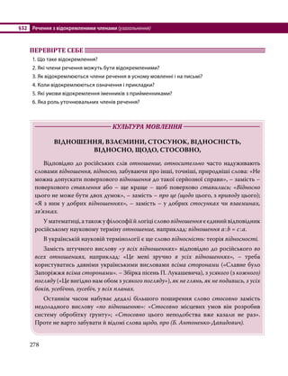 §32	 Речення з відокремленими членами (узагальнення)
278
ПЕРЕВІРТЕ СЕБЕ 	
1. Що таке відокремлення?
2. Які члени речення можуть бути відокремленими?
3. Як відокремлюються члени речення в усному мовленні і на письмі?
4. Коли відокремлюються означення і прикладки?
5. Які умови відокремлення іменників з прийменниками?
6. Яка роль уточнювальних членів речення?
	 КУЛЬТУРА МОВЛЕННЯ 	
ВІДНОШЕННЯ, ВЗАЄМИНИ, СТОСУНОК, ВІДНОСНІСТЬ,
ВІДНОСНО, ЩОДО, СТОСОВНО,
	 Відповідно до російських слів отношение, относительно часто надуживають
словами відношення, відносно, забуваючи про інші, точніші, природніші слова: «Не
можна допускати поверхового відношення до такої серйозної справи», – замість –
поверхового ставлення або – ще краще – щоб поверхово ставились; «Відносно
цього не може бути двох думок», – замість – про це (щодо цього, з приводу цього);
«Я з ним у добрих відношеннях», – замість – у добрих стосунках чи взаєминах,
зв’язках.
	 Уматематиці,атакожуфілософіїйлогіціслововідношенняєєдинийвідповідник
російському науковому терміну отношение, наприклад: відношення а:b = с:а.
	 В українській науковій термінології є ще слово відносність: теорія відносності.
	 Замість штучного вислову «у всіх відношеннях» відповідно до російського во
всех отношениях, наприклад: «Це мені зручно в усіх відношеннях», – треба
користуватись давніми українськими висловами всіма сторонами («Славне було
Запоріжжя всіма сторонами». – Збірка пісень П. Лукашевича), з усякого (з кожного)
погляду («Це вигідно нам обом з усякого погляду»), як не глянь, як не подивись, з усіх
боків, усебічно, зусебіч, у всіх планах.
	 Останнім часом набуває дедалі більшого поширення слово стосовно замість
недоладного вислову «по відношенню»: «Стосовно місцевих умов він розробив
систему обробітку ґрунту»; «Стосовно цього неподобства вже казали не раз».
Проте не варто забувати й відомі слова щодо, про (Б. Антоненко-Давидович).
 