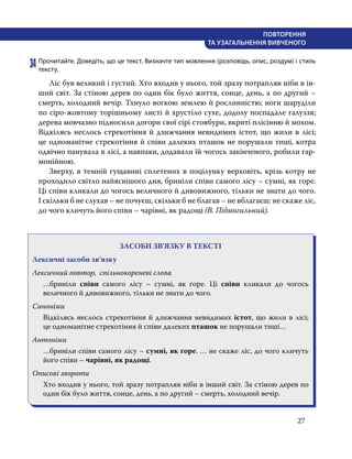27
ПОВТОРЕННЯ
ТА УЗАГАЛЬНЕННЯ ВИВЧЕНОГО
34	Прочитайте. Доведіть, що це текст. Визначте тип мовлення (розповідь, опис, роздум) і стиль
тексту.
	 Лic був великий i густий. Хто входив у нього, той зразу потрапляв ніби в ін-
ший світ. За стіною дерев по один бік було життя, сонце, день, а по другий –
смерть, холодний вечір. Тхнуло вогкою землею й рослинністю; ноги шаруділи
по cipo-жовтому торішньому листі й хрустіло сухе, додолу поспадале галуззя;
дерева мовчазно підносили догори свої cipi стовбури, вкриті плісінню й мохом.
Відкілясь неслось стрекотіння й дзижчання невидимих icтот, що жили в лici;
це одноманітне стрекотіння й співи далеких пташок не порушали тиші, котра
одвічно панувала в лici, а навпаки, додавали їй чогось закінченого, робили гар-
монійною.
	 Зверху, в темній гущавині сплетених в поцілунку верховіть, крізь котру не
проходило світло найяснішого дня, бриніли співи самого лicy – сумні, як горе.
Цi співи кликали до чогось величного й дивовижного, тільки не знати до чого.
І скільки б не слухав – не почуєш, скільки б не благав – не вблагаєш: не скаже ліс,
до чого кличуть його співи – чарівні, як радощі (В. Підмогильний).
ЗАСОБИ ЗВ’ЯЗКУ В ТЕКСТІ
Лексичні засоби зв’язку
Лексичний повтор, спільнокореневі слова
…бриніли співи самого лicy – сумні, як горе. Цi співи кликали до чогось
величного й дивовижного, тільки не знати до чого.
Синоніми
Відкілясь неслось стрекотіння й дзижчання невидимих icтот, що жили в лici;
це одноманітне стрекотіння й співи далеких пташок не порушали тиші…
Антоніми
…бриніли співи самого лicy – сумні, як горе. … не скаже ліс, до чого кличуть
його співи – чарівні, як радощі.
Описові звороти
Хто входив у нього, той зразу потрапляв ніби в інший світ. За стіною дерев по
один бік було життя, сонце, день, а по другий – смерть, холодний вечір.
 