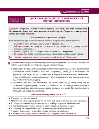 279
РЕЧЕННЯ
З ВІДОКРЕМЛЕНИМИ ЧЛЕНАМИ
Розвиток
мовлення 16
ДИСКУСІЯ ВІДПОВІДНО ДО СТВОРЕНОЇ В КЛАСІ
СИТУАЦІЇ СПІЛКУВАННЯ
Дискусія – форма колективного обговорення, мета якої – виявити істину через
зіставлення різних поглядів, вирішити проблему чи з’ясувати думки різних
людей з певного питання.
Рекомендації для учасника дискусії
Щоб ваш виступ був стислим і чітким, можете скористатися такою схемою:
1.	 Позиція (у чому полягає ваша думка): Я вважаю, що...
2.	 Обґрунтування (на чому ви ґрунтуєтеся, аргументи на підтримку вашої
позиції): ...тому, що...
3.	 Приклад (факти, що ілюструють ваші аргументи): ...наприклад...
4.	 Висновок (що треба зробити; заклик до прийняття вашої позиції): ...тому...
Виступ може складатися з двох-чотирьох речень і тривати 1–2 хвилини.
392	Прочитайте два виступи учасників дискусії «Чи потрібно пускати в клас тих, хто запізнився на
урок?». Чи дотримано у виступі рекомендацій, наведених вище?
1.	Я вважаю, що тих, хто запізнився, потрібно пускати в клас, тому що причини
запізнення часто бувають поважні. Наприклад, сьогодні я запізнився на
перший урок через те, що розбороняв і мирив першокласників, які билися.
Тому потрібно встановити правило: той, хто спізнився, має право ввійти до
класу і брати участь в уроці.
2. Я вважаю, що тих, хто запізнився, не можна пускати до класу, тому що це
ламає весь перебіг уроку. Наприклад, я зайшов до класу посеред попереднього
уроку і на кілька хвилин відволік увагу вчителя, всіх учнів. Треба заборонити
заходити до класу після дзвінка.
ПРАВИЛА ПОВЕДІНКИ В ДИСКУСІЇ
•
• Я критикую ідеї, а не людей.
•
• Моя мета не в тому, щоб перемогти, а в тому, щоб прийти до оптимального рішення.
•
• Я спонукаю кожного з учасників до того, щоб брати участь в обговоренні.
•
• Я вислуховую міркування кожного, навіть якщо я з ними не згоден.
•
• Я спочатку з’ясовую всі ідеї і факти, які стосуються обох позицій.
•
• Я прагну осмислити і зрозуміти обидва погляди на проблему.
•
• Я змінюю свою думку під впливом фактів і переконливих аргументів.
 