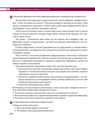 §32	 Речення з відокремленими членами (узагальнення)
280
393	І. Прочитайте фрагменти виступів професорів українських та американських університетів.
	 Це питання учні порушують перед учителем у різних формах, найпростіша з
них: «Чому ми маємо це знати?» Учителям непросто відповісти на нього. При
цьому, залишаючись наодинці із собою, вони здебільшого формулюють його в
такій формі: у чому цінність навчання в школі?
	 Утім, коли це питання лунає із задніх парт класу, воно нагадує про те, що це
справа не тільки вчителів, авторів підручників і навчальних програм. Це хви-
лює й самих учнів.
	 Це чудово – дізнаватися щось нове, але ми знаємо, що в цифрову добу ін-
формація, подана в підручниках, не може так швидко оновлюватися, як в ін-
тернетних мережах.
	 Сучасні підручники суттєво відрізняються від підручників, за якими навча-
лися ваші батьки. І це природно, бо з розвитком суспільства змінюються запити
й потреби людини.
	 ХХІ століття є століттям розвинених інформаційних технологій, глобальної
комп'ютеризації виробництва. Життя вимагає інтелектуально розвиненої осо-
бистості, спроможної працювати з різними джерелами інформації, здатної до
міжкультурного спілкування.
	 Основоположними завданнями освіти ХХІ століття визнано такі:
•
• навчитися жити разом, розвиваючи знання про інших, про їхню історію,
традиції та спосіб мислення; володіти культурою спілкування; сприяти
здійсненню спільних проєктів;
•
• навчитися здобувати нові знання. Загальний культурний рівень – це сво-
єрідна перепустка до неперервної освіти, основа, необхідна для того, щоб
навчатися протягом усього життя;
•
• навчитися працювати над собою.
ІІ. Обговоріть спочатку в парах чи малих групах, а потім у класі одне з наведених нижче пи­
тань. Намагайтеся обґрунтувати аргументи за і проти.
	 1. Чи хвилює сучасних учнів питання «Для чого ми навчаємося в школі?»
	 2.Життявимагаєособистості,спроможноїпрацюватизрізнимиджереламиінформації.
	 3. Чи можна самостійно навчитися здобувати нові знання?
394	За підсумками дискусії виконайте завдання І або ІІ.
І. Проаналізуйте дискусію.
1.	Яких висновків дійшли учасники?
2.	Чи виявили вони розуміння проблеми?
 