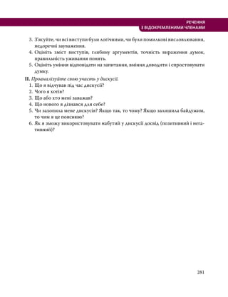 281
РЕЧЕННЯ
З ВІДОКРЕМЛЕНИМИ ЧЛЕНАМИ
3.	 З’ясуйте, чи всі виступи були логічними, чи були помилкові висловлювання,
недоречні зауваження.
4.	Оцініть зміст виступів, глибину аргументів, точність вираження думок,
правильність уживання понять.
5.	Оцініть уміння відповідати на запитання, вміння доводити і спростовувати
думку.
ІІ. Проаналізуйте свою участь у дискусії.
1.	Що я відчував під час дискусії?
2.	Чого я хотів?
3.	Що або хто мені заважав?
4.	Що нового я дізнався для себе?
5.	Чи захопила мене дискусія? Якщо так, то чому? Якщо залишила байдужим,
то чим я це пояснюю?
6.	Як я зможу використовувати набутий у дискусії досвід (позитивний і нега­
тивний)?
 