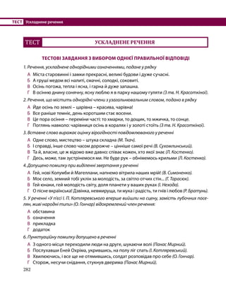 282
ТЕСТ	 Ускладнене речення
ТЕСТ УСКЛАДНЕНЕ РЕЧЕННЯ
ТЕСТОВІ ЗАВДАННЯ З ВИБОРОМ ОДНІЄЇ ПРАВИЛЬНОЇ ВІДПОВІДІ
1. Речення, ускладнене однорідними означеннями, подане у рядку
А	 Міста старовинні і замки прекрасні, великі будови і дуже сучасні.
Б	 А груші медом всі налиті, смачні, солодкі, соковиті.
В	 Осінь погожа, тепла і ясна, і гарна й дуже запашна.
Г	 В осінню днину сонячну, ясну люблю я в парку нашому гуляти (З тв. Н. Красоткіної).
2. Речення, що містить однорідні члени з узагальнювальним словом, подано в рядку
А	 Йде осінь по землі – царівна – красива, чарівна!
Б	 Все раніше темніє, день коротшим стає восени.
В	 Це пора осіння – переміни часті: то хмарки, то дощик, то мжичка, то сонце.
Г	 Поглянь навколо: чарівниця осінь в коралях і у золоті стоїть (З тв. Н. Красоткіної).
3. Вставне слово виражає оцінку вірогідності повідомлюваного у реченні
А	 Одне слово, мистецтво – штука складна (М. Ткач).
Б	 І справді, інше слово часом дорожче – цінніше самої речі (В. Сухомлинський).
В	 Та й, власне, це ж відомо вже давно: співає кожен, хто якої знає (Л. Костенко).
Г	 Десь, може, там зустрінемося ми. Не буде рук – обнімемось крильми (Л. Костенко).
4. Допущено помилку при виділенні звертання у реченні
А	 Гей, нові Колумби й Магеллани, напнемо вітрила наших мрій! (В. Симоненко).
Б	 Моє село, земний тобі уклін за молодість, за світло отчих стін... (Г. Тарасюк).
В	 Гей юнаки, гей молодість світу, доля планети у ваших руках (І. Нехода).
Г	 О пісне вкраїнська! Дзвінка, невмируща, ти мука і радість, ти гнів і любов (Р. Братунь).
5. У реченні «У п’єсі І. П. Котляревського вперше вийшли на сцену, замість лубочних посе-
лян, живі народні типи» (О. Гончар) відокремлений член речення:
А 	обставина
Б 	 означення
В 	 прикладка
Г 	 додаток
6. Пунктуаційну помилку допущено в реченні
А	 З одного місця переходили люди на друге, шукаючи волі (Панас Мирний).
Б	 Послухавши Еней Охріма, укрившись, на полу ліг спать (І. Котляревський).
В	 Хвилюючись, і все ще не отямившись, солдат розповідав про себе (О. Гончар).
Г	 Сторож, несучи снідання, стукнув дверима (Панас Мирний).
 