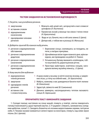 283
РЕЧЕННЯ
З ВІДОКРЕМЛЕНИМИ ЧЛЕНАМИ
ТЕСТОВІ ЗАВДАННЯ НА ВСТАНОВЛЕННЯ ВІДПОВІДНОСТІ
7. З’ясуйте, чим ускладнено речення.
А 	звертанням
Б 	 вставним словом
В 	 відокремленим
означенням
Г 	 однорідними членами
речення
1 	 Мовчить мій цілий світ, загорнутий в лихі словесні
целофани (Л. Костенко).
2 	 Промінчик ясний у віконце так ніжно і тепло гляне
(Н. Красоткіна).
3 	 Вода ж тут, бачите, яка: в ній сила земна (І. Цюпа).
4 	 Дніпре мій, з тобою ми в розлуці (А. Малишко).
8. Доберіть приклад до кожного виду речень.
А 	речення з відокремленою
обставиною
Б 	 речення з відокремленим
додатком
В 	 речення з відокремленим
означенням
Г 	 речення з відокремленою
прикладкою
1 	 Березневе сонце, схилившись за полудень, не
пече, а лагідно пригріває.
2 	 Щонайменше вісім годин кожного дня, крім ви­
хідних, ми проводимо на роботі (І. Томан).
3 	 Гетьманську булаву вважають клейнодом, тоб­
то коштовністю, дорогоцінною річчю.
4 	 Простора майстерня, освітлена сонцем, нага­
дувала велику музейну кімнату... (І. Цюпа).
9. Кому вжито для виділення
А 	відокремлених
членів речення
Б 	 звертання
В 	 однорідних членів
речення
Г 	 вставних слів
і словосполучень
1 	 А краса живе у всьому: в світлі сонечка ясному, у замрія­
них лісах, у степу на хлібній ниві... (Н. Красоткіна).
2 	 Мабуть, кожному з вас доводилося бачити політ лелеки
(В. Олексієнко).
3 	 Здрастуй, свіжосте нив! (В. Симоненко).
4 	 Дівчина завмерла, насолоджуючись теплом ласкавого
сонця (А. Заржицька).
ПРОЧИТАЙТЕ ТЕКСТ І ВИКОНАЙТЕ ЗАВДАННЯ
1. Солодкі пахощі, настояних на сонці акацій, пливуть у повітрі, злегка паморочать
голову й викликають у душі терпкий смуток. 2. У гущавині співають, заливаючись солод­
ким щебетом, солов’ї. 3. Заходить блакитна ніч ясними мерехтливими зорями, гаптуючи
небо. 4. Тихими лунами озиваються зелені парки на косогорах, пливуть над ними звуки
пісень (За І. Цюпою).
 