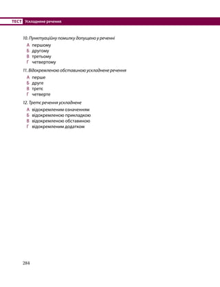 284
ТЕСТ	 Ускладнене речення
10. Пунктуаційну помилку допущено у реченні
А 	першому
Б 	 другому
В 	 третьому
Г 	 четвертому
11. Відокремленою обставиною ускладнене речення
А 	перше
Б 	 друге
В 	 третє
Г 	 четверте
12. Третє речення ускладнене
А 	відокремленим означенням
Б 	 відокремленою прикладкою
В 	 відокремленою обставиною
Г 	 відокремленим додатком
 
