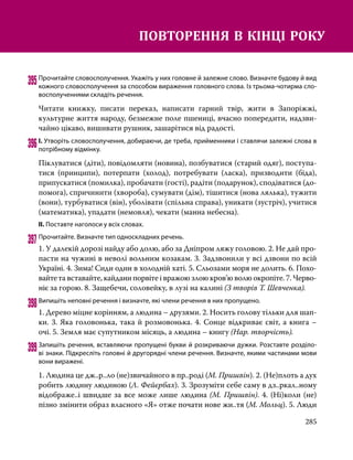 285
395	Прочитайте словосполучення. Укажіть у них головне й залежне слово. Визначте будову й вид
кожного словосполучення за способом вираження головного слова. Із трьома-чотирма сло­
восполученнями складіть речення.
Читати книжку, писати переказ, написати гарний твір, жити в Запоріжжі,
культурне життя народу, безмежне поле пшениці, вчасно попередити, над­
зви­
чайно цікаво, вишивати рушник, зашарітися від радості.
396	І. Утворіть словосполучення, добираючи, де треба, прийменники і ставлячи залежні слова в
потрібному відмінку.
Піклуватися (діти), повідомляти (новина), позбуватися (старий одяг), поступа-
тися (принципи), потерпати (холод), потребувати (ласка), призводити (біда),
припускатися (помилка), пробачати (гості), радіти (подарунок), сподіватися (до-
помога), спричинити (хвороба), сумувати (дім), тішитися (нова лялька), тужити
(вони), турбуватися (він), уболівати (спільна справа), уникати (зустріч), учитися
(математика), упадати (немовля), чекати (манна небесна).
ІІ. Поставте наголоси у всіх словах.
397	Прочитайте. Визначте тип односкладних речень.
1. У далекій дорозі найду або долю, або за Дніпром ляжу головою. 2. Не дай про-
пасти на чужині в неволі вольним козакам. 3. Задзвонили у всі дзвони по всій
Україні. 4. Зима! Сиди один в холодній хаті. 5. Сльозами моря не долить. 6. Похо-
вайтета вставайте, кайдани порвіте і вражою злою кров’ю волю окропіте. 7. Черво-
ніє за горою. 8. Защебечи, соловейку, в лузі на калині (З творів Т. Шев­
ченка).
398	Випишіть неповні речення і визначте, які члени речення в них пропущено.
1. Дерево міцне корінням, а людина – друзями. 2. Носить голову тільки для шап-
ки. 3. Яка головонька, така й розмовонька. 4. Сонце відкриває світ, а книга –
очі. 5. Земля має супутником місяць, а людина – книгу (Нар. творчість).
399	Запишіть речення, вставляючи пропущені букви й розкриваючи дужки. Розставте розділо­
ві знаки. Підкресліть головні й другорядні члени речення. Визначте, якими частинами мови
вони виражені.
1. Людина це дж..р..ло (не)звичайного в пр..роді (М. Пришвін). 2. (Не)плоть а дух
робить людину людиною (Л. Фейєрбах). 3. Зрозуміти себе саму в дз..ркал..ному
відображе..і швидше за все може лише людина (М. Пришвін). 4. (Ні)коли (не)
пізно змінити образ власного «Я» отже почати нове жи..тя (М. Мольц). 5. Люди
ПОВТОРЕННЯ В КІНЦІ РОКУ
 