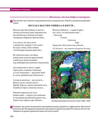 Повторення в кінці року
288
	 «Жменька слів для доброго настрою»
405	Прочитайте текст. Визначте вид використаних у ньому речень. Поясніть уживання розділових
знаків.
ВЕСЕЛКА ЩАСТЯМ УВІЙШЛА В ЖИТТЯ…
406	Розкажіть, що нового ви дізналися про українську мову, працюючи з підручником. Що хотіли б
дізнатися ще? Які джерела допомагали вам вивчати українську мову? Які теми ви хотіли б об­
говорити на уроках української мови наступного року?
Веселка щастям увійшла в життя –
чітким, розлогим диво-коромислом,
що множилося-множилося враз
і вигравало барвами пречистими…
А я стояла, як мале дитя,
і дивувалась серцем з того дива:
бо дощ і сонце, неба синява
і неповторне видиво грайливе…
Як тішилися милі ластівки,
виписуючи казочку крилечками,
і щебетали пісню залюбки
над жайворів маленькими гніздечками,
що заховались в житі, у траві,
серед вівса, ячменю і пшениці;
а в тих гніздечках – грудочки живі:
їх голос піднебессям освятиться…
Лелеки клекотали – несли вість…
Кували долю лагідні зозулі…
Пробіг борсук, немов сміливий гість…
Стрибали через стежечку козулі…
Півонії спиралися на пліт,
немов дівки – дозрілі для заміжжя;
їх пильнував розквітлий дядько глід…
Умите поле мріяло про збіжжя…
Веселка обіймала – з краю в край –
усе і всіх, хто милувався нею…
…Був дощ.
		 І сонце.	
			 І веселка.
				Рай!
Здавалось, Бог витає над землею…
(М. Баліцька – про картини Катерини Білокур)
Катерина Білокур. Колгоспне поле (1948–1949)
 