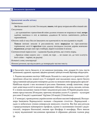 §1	 Лексикологія і фразеологія
28
Граматичні засоби зв’язку
Займенники
Лic був великий i густий. Хто входив у нього, той зразу потрапляв ніби в інший світ.
Сполучники
…це одноманітне стрекотіння й співи далеких пташок не порушали тиші, котра
одвічно панувала в лici, а навпаки, додавали їй чогось закінченого, робили
гармонійною.
Єдність виду й часу дієслів (вказують на одночасність чи послідовність подій)
Тхнуло вогкою землею й рослинністю; ноги шаруділи по cipo-жовтому
торішньому листі й хрустіло сухе, додолу поспадале галуззя; дерева мовчазно
підносили догори свої cipi стовбури, вкриті плісінню й мохом.
Синтаксичний паралелізм – однакова будова речень, що стоять поряд
…бриніли співи самого лicy – сумні, як горе. … не скаже ліс, до чого кличуть
його співи – чарівні, як радощі.
Вставні слова, конструкції
Неповні речення, що відсилають до попередніх частин тексту.
35	І. Прочитайте тексти. Визначте: а) тип мовлення (розповідь, опис, роздум); б) стиль текстів
(розмовний, художній, науковий, офіційно-діловий, публіцистичний). Відповідь обґрунтуйте.
1. Родина мальвових налічує 1600 видів. Більшість з них росте в тропічних і суб-
тропічних областях земної кулі. У помірній зоні мальвових мало, проте багато
представників цієї родини поширено далеко за межами своїх природних ареалів*.
Найбільш відомі з них волокнисті рослини: бавовник, кенаф, канатник; лікар-
ські: деякі види алтеї та мальв; декоративні: гібіскус, шток-роза, мальви, хатьма.
Є з-поміж мальвових також їстівні і медоносні рослини. В Україні родина маль-
вових представлена 28 видами, причому місцевих усього 9, а решта – культурні
рослини (9 видів) і адвентивні* бур’яни (10 видів) (З довідника).
2. У конкурсі, проведеному українськими засобами масової інформації, Володи-
мира Івановича Вернадського названо «Людиною століття». Вернадський –
один із небагатьох учених-універсалів минулого століття. Він був мислителем
і природознавцем найширшого профілю, одним із засновників геохімії і радіо-
геології, творцем біогеохімії, вчення про біосферу й ноосферу. Його внесок
у науку відзначений численними преміями й обранням дійсним членом ряду
 