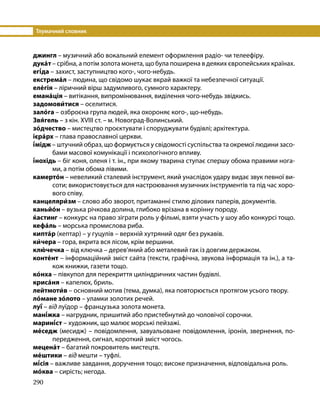 Тлумачний словник
290
джингл – музичний або вокальний елемент оформлення радіо- чи телеефіру.
дука́т – срібна, а потім золота монета, що була поширена в деяких європейських країнах.
егі́да – захист, заступництво кого-, чого-небудь.
екстрема́л – людина, що свідомо шукає вкрай важкої та небезпечної ситуації.
еле́гія – ліричний вірш задумливого, сумного характеру.
емана́ція – витікання, випромінювання, виділення чого-небудь звідкись.
задомови́тися – оселитися.
зало́га – озброєна група людей, яка охороняє кого-, що-небудь.
Звя́гель – з кін. XVIII ст. – м. Новоград-Волинський.
зо́дчество – мистецтво проєктувати і споруджувати будівлі; архітектура.
ієра́рх – глава православної церкви.
і́мідж – штучний образ, що формується у свідомості суспільства та окремої людини засо-
бами масової комунікації і психологічного впливу.
і́нохідь – біг коня, оленя і т. ін., при якому тварина ступає спершу обома правими нога-
ми, а потім обома лівими.
камерто́н – невеликий сталевий інструмент, який унаслідок удару видає звук певної ви-
соти; використовується для настроювання музичних інструментів та під час хоро-
вого співу.
канцеляри́зм – слово або зворот, притаманні стилю ділових паперів, документів.
каньйо́н – вузька річкова долина, глибоко врізана в корінну породу.
ќастинг – конкурс на право зіграти роль у фільмі, взяти участь у шоу або конкурсі тощо.
кефа́ль – морська промислова риба.
кипта́р (кептар) – у гуцулів – верхній хутряний одяг без рукавів.
ки́чера – гора, вкрита вся лісом, крім вершини.
клю́чечка – від ключка – дерев’яний або металевий гак із довгим держаком.
конте́нт – інформаційний зміст сайта (тексти, графічна, звукова інформація та ін.), а та-
кож книжки, газети тощо.
ко́нха – півкупол для перекриття циліндричних частин будівлі.
криса́ня – капелюх, бриль.
лейтмоти́в – основний мотив (тема, думка), яка повторюється протягом усього твору.
ло́мане зо́лото – уламки золотих речей.
луї́ – від луїдор – французька золота монета.
мані́жка – нагрудник, пришитий або пристебнутий до чоловічої сорочки.
марині́ст – художник, що малює морські пейзажі.
ме́седж (месидж) – повідомлення, завуальоване повідомлення, іронія, звернення, по-
передження, сигнал, короткий зміст чогось.
мецена́т – багатий покровитель мистецтв.
ме́штики – від мешти – туфлі.
мі́сія – важливе завдання, доручення тощо; високе призначення, відповідальна роль.
мо́ква – сирість; негода.
 