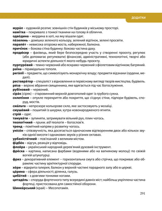 291
ДОДАТКИ
мура́л – художній розпис зовнішніх стін будинків у міському просторі.
намі́тка – покривало з тонкої тканини на голову й обличчя.
одво́дина – жердина в хаті, на яку вішали одяг.
па́зелень – домішка зеленого кольору, зелений відтінок, зелені просвіти.
парапе́т – невисока огорожа моста, набережної, балкона.
причі́лок – бокова стіна будинку; бокова частина даху.
продю́сер – фахівець, який бере безпосередню участь у створенні проєкту, регулює
(або допомагає регулювати) фінансові, адміністративні, технологічні, творчі або
юридичні аспекти діяльності якого-небудь проєкту.
пурпуро́вий – темно-червоний або яскраво-червоний з фіолетовим відтінком; багряний.
раї́на – пірамідальна тополя.
рега́лії – предмети, що символізують монархічну владу; предмети відзнаки (ордени, ме-
далі).
реставра́тор – спеціаліст з відновлення в первісному вигляді творів мистецтва, будівель.
ри́за – верхнє вбрання священника, яке вдягається під час богослужіння.
рубі́новий – червоний.
сіра́к (сіряк) – старовинний верхній довгополий одяг із грубого сукна.
склепі́ння – опукле перекриття або покриття, що з’єднує стіни, підпори будівель, спо-
руд, мостів.
сма́льта – непрозоре кольорове скло, яке застосовують у мозаїці.
смуше́вий – пошитий із шкурки, хутра новонародженого ягняти.
стрій – одяг.
тамува́ти – зупиняти, затримувати вільний рух, плин чогось.
теологі́чний – прикм. від теологія – богослов’я.
тренд – помітний напрям у розвитку чогось.
унісо́н – співзвучність, яка досягається одночасним відтворенням двох або кількох зву-
ків однієї висоти і однакових звуків у різних октавах.
урбаністи́чний – пов’язаний з великим містом.
фідбе́к – відгук, реакція у відповідь.
флоя́ра – український народний дерев’яний духовий інструмент.
фре́ска – картина, написана фарбами (водяними або на вапняному молоці) по свіжій
вогкій штукатурці.
фриз – декоративний елемент – горизонтальна смуга або стрічка, що покриває або об-
рамляє частину архітектурної споруди.
хо́ри – відкрита галерея, балкон у верхній частині парадного залу або в церкві.
ца́рина – сфера діяльності; ділянка, галузь.
циба́тий – з довгими тонкими ногами.
цитаде́ль – споруда фортечного типу всередині давніх міст; найбільш укріплена частина
фортеці, пристосована для самостійної оборони.
Шинеа́рський (край) – Месопотамія.
 