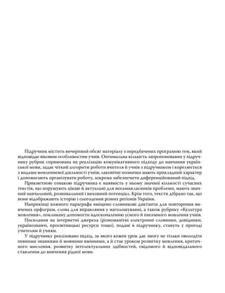 Підручник містить вичерпний обсяг матеріалу з передбачених програмою тем, який
відповідає віковим особливостям учнів. Оптимальна кількість запропонованих у підруч­
нику рубрик спрямована на реалізацію комунікативного підходу до навчання україн­
ської мови, задає чіткий алгоритм роботи вчителя й учнів з підручником і корелюється
з видами мовленнєвої діяльності учнів; лаконічні позначки мають прикладний характер
і допомагають організувати роботу, зокрема забезпечити диференційований підхід.
	 Прикметною ознакою підручника є наявність у ньому значної кількості сучасних
текстів, що порушують цікаві й актуальні для восьмикласників проблеми, мають знач­
ний навчальний, розвивальний і виховний потенціал. Крім того, тексти дібрано так, що
вони відображають історію і сьогодення різних регіонів України.
	 Наприкінці кожного параграфа вміщено словникові диктанти для повторення ви­
вчених орфограм, слова для вправляння у наголошуванні, а також рубрику «Культура
мовлення», покликану допомогти вдосконаленню усного й писемного мовлення учнів.
	 Посилання на інтернетні джерела (різноманітні електронні словники, довідники,
українознавчі, просвітницькі ресурси тощо), подані в підручнику, стануть у пригоді
учителям й учням.
	 У підручнику реалізовано підхід, за якого кожен урок дає змогу не тільки оволодіти
певними знаннями й мовними вміннями, а й стає уроком розвитку мовлення, критич­
ного мислення, розвитку інтелектуальних здібностей, свідомого й відповідального
ставлення до вивчення рідної мови.
 