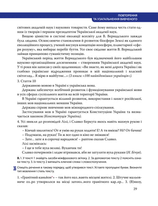 29
ПОВТОРЕННЯ
ТА УЗАГАЛЬНЕННЯ ВИВЧЕНОГО
світових академій наук і наукових товариств. Саме йому випала честь стати од-
ним із творців і першим президентом Української академії наук.
	 Вищою цінністю в системі еволюції всесвіту для В. Вернадського завжди
була людина. Осмислюючи становлення й розвиток біосфери Землі як єдиного
еволюційного процесу, учений висунув концепцію ноосфери, планетарної «сфе-
ри розуму», яка вибирає перебіг буття. Усе своє свідоме життя В. Вернадський
займав принципово гуманістичну позицію.
	 Український період життя Вернадського був відзначений його найбільшим
науково-організаційним досягненням – створенням Української академії наук.
У ті роки він записав у своїх щоденниках: «Ви знаєте, як мені дорога Україна і як
глибоко українське відродження проникає в мій національний і власний
світогляд... Я вірю в майбутнє...» (З книги «100 найвідоміших українців»).
3. Стаття 10
	 Державною мовою в Україні є українська мова.
	 Держава забезпечує всебічний розвиток і функціонування української мови
в усіх сферах суспільного життя на всій території України.
	 В Україні гарантується вільний розвиток, використання і захист російської,
інших мов національних меншин України.
	 Держава сприяє вивченню мов міжнародного спілкування.
	 Застосування мов в Україні гарантується Конституцією України та визна­
чається законом (Конституція України).
4. Усі звикли до розповідей Лілі, і Славко Беркута якось навіть махнув рукою і
сказав:
	 – Кінчай хвалитись! От я умію на руках ходити! Е! А ти вмієш? Ні? От бачиш!
	 – Подумаєш, на руках! Ти ж все одно в кіно не знімався!
	 – Зате... зате я в сорочці народився! – раптом сказав Славко.
	 Лілі засміялась:
	 – І ще в тебе вуха великі. Вуханчик ти!
	 Славко почервонів і ледве втримався, аби не затулити вуха руками (Н. Бічуя).
ІІ.	1. У тексті 1 знайдіть засоби міжфразового зв’язку. 2. За допомогою тексту 2 поясніть озна-
ки тексту. 3. Із тексту 2 випишіть ключові слова і словосполучення.
36	Спишіть речення в такому порядку, щоб утворився текст. Уставте пропущені букви. Визначте
тип мовлення і стиль тексту.
1. «Гранітний каньйон*» – так його наз..вають місцеві жителі. 2. Штучне мальов-
ниче оз..ро утворилося на місці затопл..ного гранітного кар..єр... 3. (В)низу,
 