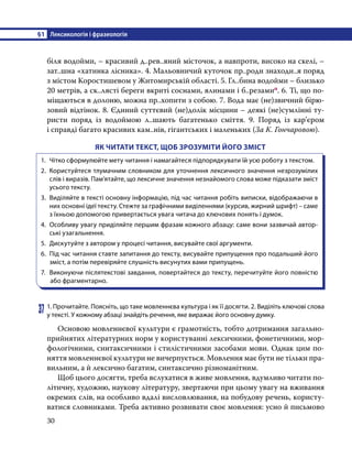 §1	 Лексикологія і фразеологія
30
біля водойми, – красивий д..рев..яний місточок, а навпроти, високо на скелі, –
зат..шна «хатинка лісника». 4. Мальовничий куточок пр..роди знаходи..я поряд
з містом Коростишевом у Житомирській області. 5. Гл..бина водойми – близько
20 метрів, а ск..лясті береги вкриті соснами, ялинами і б..резамип. 6. Ті, що по-
міщаються в долоню, можна пр..хопити з собою. 7. Вода має (не)звичний бірю-
зовий відтінок. 8. Єдиний суттєвий (не)долік місцини – деякі (не)сумлінні ту-
ристи поряд із водоймою л..шають багатенько сміття. 9. Поряд із кар’єром
і справді багато красивих кам..нів, гігантських і маленьких (За К. Гончаровою).
ЯК ЧИТАТИ ТЕКСТ, ЩОБ ЗРОЗУМІТИ ЙОГО ЗМІСТ
1.	 Чітко сформулюйте мету читання і намагайтеся підпорядкувати їй усю роботу з текстом.
2.	 Користуйтеся тлумачним словником для уточнення лексичного значення незрозумілих
слів і виразів. Пам’ятайте, що лексичне значення незнайомого слова може підказати зміст
усього тексту.
3.	 Виділяйте в тексті основну інформацію, під час читання робіть виписки, відображаючи в
них основні ідеї тексту. Стежте за графічними виділеннями (курсив, жирний шрифт) – саме
з їхньою допомогою привертається увага читача до ключових понять і думок.
4.	 Особливу увагу приділяйте першим фразам кожного абзацу: саме вони зазвичай автор-
ські узагальнення.
5.	 Дискутуйте з автором у процесі читання, висувайте свої аргументи.
6.	 Під час читання ставте запитання до тексту, висувайте припущення про подальший його
зміст, а потім перевіряйте слушність висунутих вами припущень.
7.	 Виконуючи післятекстові завдання, повертайтеся до тексту, перечитуйте його повністю
або фрагментарно.
37	1. Прочитайте. Поясніть, що таке мовленнєва культура і як її досягти. 2. Виділіть ключові слова
у тексті. У кожному абзаці знайдіть речення, яке виражає його основну думку.
	 Основою мовленнєвої культури є грамотність, тобто дотримання загально-
прийнятих літературних норм у користуванні лексичними, фонетичними, мор-
фологічними, синтаксичними і стилістичними засобами мови. Однак цим по-
няття мовленнєвої культури не вичерпується. Мовлення має бути не тільки пра-
вильним, а й лексично багатим, синтаксично різноманітним.
	 Щоб цього досягти, треба вслухатися в живе мовлення, вдумливо читати по-
літичну, художню, наукову літературу, звертаючи при цьому увагу на вживання
окремих слів, на особливо вдалі висловлювання, на побудову речень, користу-
ватися словниками. Треба активно розвивати своє мовлення: усно й письмово
 