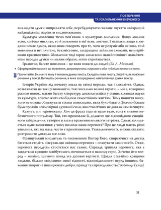 31
ПОВТОРЕННЯ
ТА УЗАГАЛЬНЕННЯ ВИВЧЕНОГО
викладати думки, виправляти себе, перебудовувати сказане, шукати найкращі й
найдоцільніші варіанти висловлювання.
	 Культура мовлення тісно пов’язана з культурою мислення. Якщо людина
ясно, логічно мислить, то й мовлення в неї ясне, логічне. І навпаки, якщо в лю-
дини немає думок, якщо вона говорить про те, чого не розуміє або не знає, то й
мовлення в неї плутане, беззмістовне, захаращене зайвими словами, непотріб-
ними красивостями. Мовлення тоді гарне, коли воно якнайповніше і якнайточ-
ніше передає думки чи малює образи, легко сприймається.
	 Грамотне, багате мовлення – це вияв поваги до людей (За Л. Мацько).
•
• Сформулюйте вимоги до мовлення, дотримуючись наукового або публіцистичного стилю.
38	Прочитайте. Визначте тему й головну думку тексту. Складіть план тексту. З’ясуйте, як пов’я­зані
речення у тексті. Випишіть речення, в яких зосереджено найголовніші думки тексту.
	 Історія України від початку знала як світлі періоди, так і лихоліття. Однак,
незважаючи на такі різноманітні, такі чисельно великі втрати, – ми є, говоримо
рідною мовою, маємо багату літературу, досягли успіхів у різних ділянках науки
та культури, хочемо жити свобідним самостійним життям. Тому поняття мину-
лого не можна обмежувати тільки помилками, яких було багато. Значно більше
було проявів неймовірної духовної сили, яка століттями не давала нам загинути.
	 Кажуть, ми переможемо. Хоч ця фраза тішить наше вухо, вона є виявом не-
безпечного популізму. Той, хто промовляє її, додаючи ще відповідного емоцій-
ного забарвлення, створює в загалу враження великого патріота. Однак залиша-
ється одне запитання: у чому полягає наша перемога? Про це люди мають різні
уявлення, які, на жаль, часто є примітивними. Узагальнюючи їх, можна сказати:
розтрощити довкола все лихо.
	 Французький мислитель та письменник Віктор Гюго, спираючись на досвід
багатьох століть, з’ясував, що найвища перемога – опанувати самого себе. Отже,
перемога передусім стосується нас самих. Справді, тривала перемога, яка є
завдатком кращого майбутнього, починається в нашому серці. Хочемо йти впе-
ред – живімо, цінуючи понад усе духовні вартості. Щодня ставаймо кращими
людьми, більше свідомими своєї гідності, відповідальності перед іншими, ба-
жання творити і поширювати добро, правду та справедливість (Любомир Гузар).
 