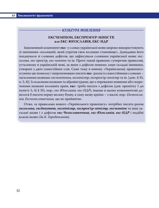 §1	 Лексикологія і фразеологія
32
	 КУЛЬТУРА МОВЛЕННЯ 	
ЕКСЧЕМПІОН, ЕКСПРЕМ’ЄР-МІНІСТР,
але ЕКС-ЮГОСЛАВІЯ, ЕКС-НДР
Іншомовний компонент екс- у словах української мови широко використовують
зі значенням «колишній, який утратив своє колишнє становище». Донедавна його
поєднували зі словами дефісом, що зафіксували словники української мови: екс-
голова, екс-прем’єр, екс-чемпіон та ін. Проте такий правопис суперечив правилові,
усталеному в українській мові, за яким з дефісом пишемо лише складні іменники,
утворені з двох самостійних слів. Саме тому в новому «Українському правописі»
усунено цю помилку і запропоновано писати екс- разом із самостійними словами –
загальними назвами: ексчемпіонка, ексміністр, експрем’єр-міністр та ін. [див.: § 35,
п. 5, 4)]. Із власними назвами та абревіатурами, що є переважно повними або скоро-
ченими назвами колишніх країн, екс- треба писати з дефісом (див. примітку 1 до
пункту 5, 4) § 35), пор.: екс-Югославія, екс-НДР), інакше в цьому компонентові до-
велося б писати першу велику букву, а саму назву країни – з малої, пор.: Ексюгосла-
вія, Ексчехословаччина, що не прийнятно.
Отже, за правилами нового «Українського правопису» потрібно писати разом
ексголова, ексдепутат, ексміністр, експрем’єр-міністр, ексчемпіон та інші за-
гальні назви і з дефісом екс-Чехословаччина, екс-Югославія, екс-НДР і подібні
власні назви (За К. Городенською).
 