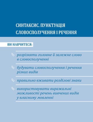 ВИ НАВЧИТЕСЯ:
	
розрізняти головне й залежне слово
в словосполученні
	
будувати словосполучення і речення
різних видів
	
правильно вживати розділові знаки
	
використовувати виражальні
можливості речень вивчених видів
у власному мовленні
СИНТАКСИС. ПУНКТУАЦІЯ
СЛОВОСПОЛУЧЕННЯ І РЕЧЕННЯ
 