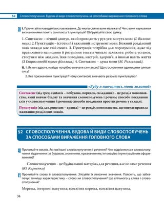 §2	 Словосполучення. Будова й види словосполучень за способами вираження головного слова
34
39	І. Прочитайте наведені висловлювання. До якого стилю вони належать? Чи є вони науковими
визначеннями понять синтаксис і пунктуація? Обґрунтуйте свою думку.
1. Синтаксис – вічний двигун, який приводить у рух усю могуть мови (І. Вихова­
нець). 2. Пунктуація – істотний і важливий інструмент мови. Кожний розділовий
знак завжди має свій смисл. 3. Пунктуація потрібна для порозуміння, адже від
правильного написання й розуміння текстів чимало залежить: робота установ,
стосунки між людьми, їхня поведінка, настрій, здоров’я, а інколи навіть життя
(З Енциклопедії юного філолога). 4. Синтаксис – душа мови (М. Рильський).
ІІ.	1. Як ви гадаєте, навіщо потрібно вивчати синтаксис? Що є основними одиницями синтак­
сису?
	 2. Яке призначення пунктуації? Чому синтаксис вивчають разом із пунктуацією?
	 «Буду я навчатись мови золотої»
Синтаксис (від грец. syntaxis – побудова, порядок, складання) – це розділ мовознав­
ства, який вивчає будову та значення словосполучень і речень; способи поєднання
слів у словосполучення й речення; способи поєднання простих речень у складні.
Пунктуація (від лат. punctum – крапка) – це розділ мовознавства, що вивчає правила
вживання розділових знаків.
§2	 СЛОВОСПОЛУЧЕННЯ. БУДОВА Й ВИДИ СЛОВОСПОЛУЧЕНЬ
ЗА СПОСОБАМИ ВИРАЖЕННЯ ГОЛОВНОГО СЛОВА
40	Прочитайте вислів. Як пов’язані словосполучення і речення? Чим відрізняється словосполу­
чення від речення (за будовою, значенням, призначенням, інтонацією і пунктуаційним оформ­
ленням)?
	 Словосполучення – це будівельний матеріал для речення, але не саме речення
(Ю. Карпенко).
41	Прочитайте слова й словосполучення. З’ясуйте їх лексичне значення. Поясніть, що забез­
печує точнішу характеристику – слово чи словосполучення? Що спільного у слова і слово­
сполучення?
Мережа, інтернет, павутина; всесвітня мережа, всесвітня павутина.
 