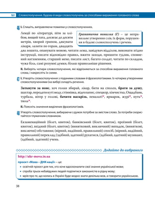 §2	 Словосполучення. Будова й види словосполучень за способами вираження головного слова
38
46	І. Спишіть, виправляючи помилки у словосполученнях.
Лекції по літературі, піти за хлі­
бом, вищий тата, досягає до десяти
метрів, хворий грипом, дякувати
лікаря, лазити по горам, двадцять
два зошита, опанувати мовою, читати лежа, завідувач відділом, виконати згідно
інструкції, писати відповідно правил, вжити заходи, пришити ґудзик, сповне­
ний натхненням, старший мене, писати лист, багато солдат, читати по складам,
чужа біль, самі розумні думки, більш правильніше рішення.
ІІ. Виберіть чотири словосполучення, які відрізняються за способом вираження головного
слова, і накресліть їх схеми.
47	І. Утворіть словосполучення з поданими словами й фразеологізмами. Із чотирма утвореними
словосполученнями (на вибір) складіть речення.
Заткнути за пояс, хоч голки збирай, лікар, бити на сполох, брати за душу,
шахтар,передатикутімеду,стіннівка,відеозапис,спецкор,хімчистка,Ощадбанк,
турбаза, вітер у голові, бачити наскрізь, пенальтім, ярмарок, журім, путьм,
тюльм.
ІІ. Поясніть значення виділених фразеологізмів.
48	Утворіть словосполучення, вибираючи з дужок потрібне за змістом слово. За потреби скорис­
тайтеся тлумачним словником.
Екзаменаційний (білет, квиток), банківський (білет, квиток), проїзний (білет,
квиток), вхідний (білет, квиток); (винятковий, виключний) випадок, (виняткові,
виключні) обставини; (вірний, надійний, правильний) спосіб, (вірний, надійний,
правильний)переклад;(здібний,здатний)рухатися,(здібний,здатний)музикант,
(здібний, здатний) учень.
	 Додайте до вибраного
http://ukr-mova.in.ua
проєкт «Мова – ДНК нації» – це:
•
• освітній проєкт для тих, хто хоче вдосконалити свої знання української мови;
•
• спроба трьох небайдужих людей поділитися закоханістю в рідну мову;
•
• мрія про те, що колись в Україні буде модно знати декілька мов, а говорити українською.
Граматична помилка (Г) – це непра­
вильне утворення слів, їх форм, порушен­
ня в будові словосполучень і речень.
 