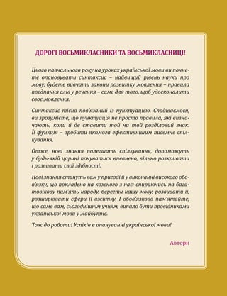 ДОРОГІ ВОСЬМИКЛАСНИКИ ТА ВОСЬМИКЛАСНИЦІ!
Цього навчального року на уроках української мови ви почне-
те опановувати синтаксис – найвищий рівень науки про
мову, будете вивчати закони розвитку мовлення – правила
поєднання слів у речення – саме для того, щоб удосконалити
своє мовлення.
Синтаксис тісно пов’язаний із пунктуацією. Сподіваємося,
ви зрозумієте, що пунктуація не просто правила, які визна-
чають, коли й де ставити той чи той розділовий знак.
Її функція – зробити якомога ефективнішим писемне спіл­
кування.
Отже, нові знання полегшать спілкування, допоможуть
у будь-якій царині почуватися впевнено, вільно розкривати
і розвивати свої здібності.
Нові знання стануть вам у пригоді й у виконанні високого обо­
в’язку, що покладено на кожного з нас: спираючись на бага-
товікову пам’ять народу, берегти нашу мову, розвивати її,
розширювати сфери її вжитку. І обов’язково пам’ятайте,
що саме вам, сьогоднішнім учням, випало бути провідниками
української мови у майбутнє. 
Тож до роботи! Успіхів в опануванні української мови!
Автори
 