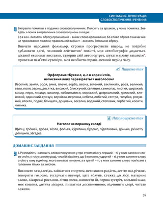 СИНТАКСИС. ПУНКТУАЦІЯ
СЛОВОСПОЛУЧЕННЯ І РЕЧЕННЯ
39
49	Виправте помилки в поданих словосполученнях. Поясніть за зразком, у чому помилка. Зна­
йдіть з-поміж виправлених словосполучень складні.
Зразок. Вказати адресу проживання – зайве слово проживання, бо слово адреса означає міс­
це проживання людини; правильний варіант – вказати домашню адресу.
Вивчати народний фольклор, стрімко прогресувати вперед, не потрібно
дублювати двічі, головний лейтмотив* повісті, моя автобіографія додається,
цікавий експонат виставки, створив свій автопортрет, шукати вільну вакансію*,
привезли пам’ятні сувеніри, моя особиста справа, певний період часу.
Пишемо так
Орфограма «Букви е, и, о в корені слів,
написання яких перевіряється наголосом»
Веселий, земля, зоря, зима, плече, верба, весна, зелений, закликати, роса, великий,
село, поля, зерно, десятка, високий, блискучий, селянин, свинопас, листки, широкий,
косар, перо, лисиця, школяр, наближатися, морський, дзеркальний, крилатий, кле­
новий, одинокий, гризун, верхівка, перлина, небеса, лобатий, сестра, голубка, розум­
ний, втекти, подих, блищати, дощовик, веселка, водяний, степовик, горбатий, косити,
киянка.
Наголошуємо так
Наголос на першому складі
Щи́пці, гро́шей, дро́ва, зо́зла, фо́льга, ку́рятина, бу́демо, пі́длітковий, до́нька, ре́шето,
до́лішній, за́гадка.
ДОМАШНЄ ЗАВДАННЯ 	
50	І. Розподіліть і запишіть словосполучення у три стовпчики: у перший – ті, у яких залежне сло­
во стоїть у тому самому роді, числі й відмінку, що й головне, у другий – ті, у яких залежне слово
стоїть у тому відмінку, якого вимагає головне, а в третій – ті, у яких залежне слово пов’язане з
головним тільки за змістом.
Виконати заздалегідь, займатися спортом, невимовна радість, летіти над річкою,
говорити голосно, зустрічати ввечері, цвіт яблунь, стежка до лісу, материне
слово, лікарські рослини, літня спека, написати їй, перша зустріч, восьмий клас,
моє кошеня, дитяча лікарня, пишатися досягненнями, відчинити двері, читати
лежачи.
 
