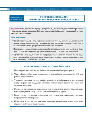§2	 Словосполучення. Будова й види словосполучень за способами вираження головного слова
42
Розвиток
мовлення 2
РІЗНОВИДИ АУДІЮВАННЯ:
ОЗНАЙОМЛЮВАЛЬНЕ, ВИВЧАЛЬНЕ, КРИТИЧНЕ
Аудіювання (від лат. аudire – чути) – це процес, під час якого відбувається сприйняття
і розуміння усного мовлення. Цей вид мовленнєвої діяльності складніший за гово­
ріння, читання і письмо.
Види аудіювання
•
• Ознайомлювальне – вид аудіювання, що потребує від слухача цілісного сприй­
мання змісту повідомлення, уміння визначати його тему, основну думку, ділити
на смислові частини, розрізняти композиційні елементи.
•
• Вивчальне – вид аудіювання, що передбачає усвідомлення всіх елементів почу­
того і їх запам’ятовування, розрізнення основної і другорядної інформації.
•
• Критичне – вид аудіювання, що потребує висловлювання власної думки щодо
почутого, своєї мотивованої згоди чи незгоди з певним твердженням, критично­
го осмислення сприйнятого на слух.
ЯК СЛУХАТИ ТЕКСТ, ЩОБ ЗРОЗУМІТИ ЙОГО ЗМІСТ
1.	 Налаштуйтеся на роботу, що вимагає підвищеної концентрації уваги.
2.	 Чітко сформулюйте мету аудіювання та намагайтеся підпорядкувати їй всю
роботу з аудіотекстом.
3.	 У процесі слухання готуйте робочі матеріали, відображаючи в них ключові
слова і вирази або складаючи змістовно-логічну схему тексту, на основі якої
запишіть його план.
4.	 Стежте за інтонаційним виділенням слів і фрагментів тексту, оскільки саме
вони привертають увагу слухача до ключових понять, думок.
5.	 Користуйтеся тлумачним словником для уточнення лексичного значення
незрозумілих слів і виразів.
6.	 Пам’ятайте і про те, що лексичне значення незнайомого слова вам може
підказати зміст усього аудіотексту.
 