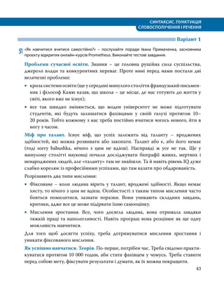 СИНТАКСИС. ПУНКТУАЦІЯ
СЛОВОСПОЛУЧЕННЯ І РЕЧЕННЯ
43
	 Варіант 1
51	«Як навчитися вчитися самостійно?» – послухайте поради Івана Примаченка, засновника
проєкту відкритих онлайн-курсів Prometheus. Виконайте тестові завдання.
Проблеми сучасної освіти. Знання – це головна рушійна сила суспільства,
джерело влади та конкурентних переваг. Проте нині перед нами постали дві
величезні проблеми:
•
• криза системи освіти (ще у середині минулого століття французький письмен­
ник і філософ Камю казав, що школа – це місце, де нас готують до життя у
світі, якого вже не існує);
•
• все так швидко змінюється, що жоден університет не може підготувати
студентів, які будуть залишатися фахівцями у своїй галузі протягом 10–
20 років. Тобто кожному з нас треба постійно вчитися чогось нового, йти в
ногу з часом.
Міф про талант. Існує міф, що успіх залежить від таланту – вроджених
здібностей, які можна розвивати або закопати. Талант або є, або його немає
(тоді sorry babushka, нічого з цим не вдієш). Насправді ж усе не так. Ще у
минулому столітті науковці почали досліджувати біографії живих, мертвих і
ненароджених людей, але «таланту» там не знайшли. Та й навіть рівень IQ дуже
слабко корелює із професійними успіхами, що там казати про обдарованість.
Розрізняють два типи мислення:
•
• Фіксоване − коли людина вірить у талант, вроджені здібності. Якщо немає
хисту, то нічого з цим не вдієш. Особистості з таким типом мислення часто
бояться помилитися, зазнати поразки. Вони уникають складних завдань,
критики, адже все це може підірвати їхню самооцінку.
•
• Мислення зростання. Все, чого досягла людина, вона отримала завдяки
тяжкій праці та наполегливості. Навіть програш вона розцінює як ще одну
можливість навчитися.
Для того щоб досягти успіху, треба дотримуватися мислення зростання і
уникати фіксованого мислення.
Як успішно навчатися. Теорія. По-перше, потрібен час. Треба свідомо практи­
куватися протягом 10 000 годин, аби стати фахівцем у чомусь. Треба ставити
перед собою мету, фіксувати результати і думати, як їх можна покращити.
 