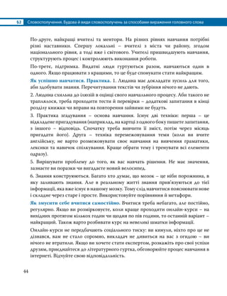 §2	 Словосполучення. Будова й види словосполучень за способами вираження головного слова
44
По-друге, найкращі вчителі та ментори. На різних рівнях навчання потрібні
різні наставники. Спершу локальні – вчителі з міста чи району, згодом
національного рівня, а тоді вже і світового. Учителі пришвидшують навчання,
структурують процес і контролюють виконання роботи.
По-третє, підтримка. Видатні люди гуртуються разом, навчаються один в
одного. Якщо працювати з кращими, то це буде спонукати стати найкращим.
Як успішно навчатися. Практика. 1. Людина має докладати зусиль для того,
аби здобувати знання. Перечитування текстів чи зубріння нічого не дають.
2. Людина схильна до ілюзій в оцінці свого навчального процесу. Аби такого не
траплялося, треба проходити тести й перевірки – додаткові запитання в кінці
розділу книжки чи вправи на повторення зайвими не будуть.
3. Практика згадування – основа навчання. Існує дві техніки: перша – це
відкладене пригадування (наприклад, на картці з одного боку пишете запитання,
з іншого – відповідь. Спочатку треба вивчити її зміст, потім через місяць
пригадати його). Друга – техніка перемежовування теми (коли ви вчите
англійську, не варто розмежовувати своє навчання на вивчення граматики,
лексики та навичок спілкування. Краще обрати тему і тренувати всі елементи
одразу).
5. Вирішувати проблему до того, як вас навчать рішення. Не має значення,
зазнаєте ви поразки чи вигадаєте новий велосипед.
6. Знання конструюються. Багато хто думає, що мозок – це ніби порожнина, в
яку заливають знання. Але в реальному житті знання прив’язуються до тієї
інформації, яка вже існує в нашому мозку. Тому слід навчитися пояснювати нове
і складне через старе і просте. Використовуйте порівняння й метафори.
Як змусити себе вчитися самостійно. Вчитися треба небагато, але постійно,
регулярно. Якщо ви розмірковуєте, коли краще проходити онлайн-курси – на
вихідних протягом кількох годин чи щодня по пів години, то останній варіант –
найкращий. Також варто розбивати курс на невеликі шматки інформації.
Онлайн-курси не передбачають соціального тиску: ви кинули, ніхто про це не
дізнався, вам не стало соромно, викладач не дивиться на вас з огидою – ви
нічого не втратили. Якщо ви хочете стати експертом, розкажіть про свої успіхи
друзям, приєднайтеся до літературного гуртка, обговорюйте процес навчання в
інтернеті. Відчуйте свою відповідальність.
 
