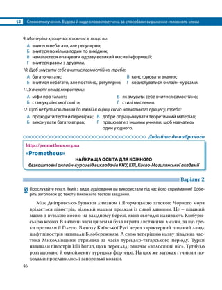 §2	 Словосполучення. Будова й види словосполучень за способами вираження головного слова
46
9. Матеріал краще засвоюється, якщо ви:
А	 вчитеся небагато, але регулярно;
Б	 вчитеся по кілька годин по вихідних;
В	 намагаєтеся опанувати одразу великий масив інформації;
Г	 вчитеся разом з друзями.
10. Щоб змусити себе вчитися самостійно, треба:
А	 багато читати;	 В 	конструювати знання;
Б	 вчитися небагато, але постійно, регулярно;	 Г	 користуватися онлайн-курсами.
11. У тексті немає мікротеми:
А	 міфи про талант;
Б	 стан української освіти;
В	 як змусити себе вчитися самостійно;
Г	 стилі мислення.
12. Щоб не бути схильним до ілюзій в оцінці свого навчального процесу, треба:
А	 проходити тести й перевірки;	 В	 добре опрацьовувати теоретичний матеріал;
Б	 виконувати багато вправ;	 Г	 працювати з іншими учнями, щоб навчатись
		 один у одного.
	 Додайте до вибраного
http://prometheus.org.ua
«Prometheus»
НАЙКРАЩА ОСВІТА ДЛЯ КОЖНОГО
безкоштовні онлайн-курси від викладачів КНУ, КПІ, Києво-Могилянської академії
	 Варіант 2
52	Прослухайте текст. Який з видів аудіювання ви використали під час його сприймання? Добе­
ріть заголовок до тексту. Виконайте тестові завдання.
Між Дніпровсько-Бузьким лиманом і Ягорлицькою затокою Чорного моря
врізається півострів, відомий нашим предкам із сивої давнини. Це – піщаний
масив з вузькою косою на західному березі, який сьогодні називають Кінбурн­
ською косою. В античні часи ця земля була вкрита листяними лісами, за що гре­
ки прозвали її Гілеєю. В епоху Київської Русі через характерний піщаний ланд­
шафт півострів називали Білобережжям. А свою теперішню назву південна час­
тина Миколаївщини отримала за часів турецько-татарського періоду. Турки
називали півострів killi burun, що в перекладі означає «волосяний ніс». Тут було
розташовано й однойменну турецьку фортецю. На цих же затоках гучними по­
ходами прославились і запорозькі козаки.
 