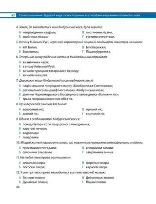 §2	 Словосполучення. Будова й види словосполучень за способами вираження головного слова
48
4. Земля, де знаходиться нині Кінбурнська коса, була вкрита:
А	 непрохідними хащами;
Б	 хвойними лісами;
В	 листяними лісами;
Г	 густими очеретами.
5. В епоху Київської Русі, через свій характерний піщаний ландшафт, півострів називали:
А	 killi burun;
Б	 Золотонос;
В	 Білобережжя;
Г	 Піщанобережжя.
6. Теперішню назву південна частина Миколаївщини отримала:
А	 за античних часів;
Б	 в епоху Київської Русі;
В	 за часів турецько-татарського періоду;
Г	 за часів козацтва.
7. Дивовижні місця Кінбурнської коси поєднують землі:
А	 національного природного парку «Білобережжя Святослава»;
Б	 регіонального ландшафтного парку «Кінбурнська коса»;
В	 ділянки Чорноморського біосферного заповідника «Воложин ліс»;
Г	 трьох природоохоронних об’єктів.
8. Що в перекладі означає killi burun:
А	 волосяний ніс;
Б	 довгий ніс;
В	 прямий ніс;
Г	 кирпатий ніс.
9. Однією з особливостей Кінбурнської коси є:
А	 понад півтори сотні озер різного походження;
Б	 карстові печери;
В	 водоспади;
Г	 льодовики.
10. Місцеві жителі називають озера, що живляться переважно атмосферними опадами:
А	 приємними спогадами;
Б	 солоними сльозами;
В	 солодкими сагами;
Г	 замріяними очима.
11. На півдні півострова розташовані:
А	 кефальні озера;
Б	 лососеві озера;
В	 форельні озера;
Г	 карасеві озера.
12. У центрі півострова знаходиться система озер під назвою:
А	 Бієнкові плавні;
Б	 Дунайські плавні;
В	 Дніпровські плавні;
Г	 Піщані плавні.
 
