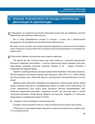 СИНТАКСИС. ПУНКТУАЦІЯ
СЛОВОСПОЛУЧЕННЯ І РЕЧЕННЯ
49
§3	 РЕЧЕННЯ. РЕЧЕННЯ ПРОСТІ Й СКЛАДНІ (ПОВТОРЕННЯ),
ДВОСКЛАДНІ ТА ОДНОСКЛАДНІ
53	І. Пригадайте, що називається реченням. Прочитайте вислів. Про яку особливість речення
йдеться? Що таке правильне поєднання слів?
	 Як із літер утворюються склади, зі складів – слова, так з правильного
поєднання слів утворюються речення (Аполо́ній Ди́скол).
ІІ. Назвіть ознаки речення. Чим словосполучення відрізняється від речення? Які розділові
знаки ставляться в кінці речення? Які є речення за метою висловлювання та емоційним за­
барвленням?
54	І. Прочитайте. Доберіть заголовок до тексту, виділіть мікротеми.
	 Чи знаєте ви, що сучасна наука про мову виросла з античної граматики?
Більшість знайомих вам понять – голосні і приголосні звуки, іменник, дієслово,
прислівник, відмінок, речення, синонім, омонім та ін. – беруть початок у
мовознавстві Давньої Греції.
	 Одним із найвидатніших грецьких граматиків вважають Аполонія Дискола.
Він був першим, хто написав працю про синтаксис. Ще у ІІ ст. н. е., тобто майже
дві тисячі років тому, Аполоній Дискол досліджував синтаксичну роль частин
мови!
	 Грецька наука про мову створювалася передусім з навчальною метою. Давні
греки спочатку виділяли і класифікували звуки та слова, потім описували, як
слова змінюються. Для цього вони будували таблиці відмінювання слів,
виявляли граматичні категорії – відмінок, спосіб і час дієслова тощо. А потім
описували речення. Такий підхід зберігся до сьогодні, зокрема й у шкільних
підручниках з української мови (О. Рудь).
ІІ.	 1. Знайдіть у тексті розповідне та питальне речення.
	 2. Знайдіть окличне речення. Поясніть, чому в кінці речення поставлено знак оклику.
	 3. Перепишіть у зошит другий абзац. Підкресліть граматичні основи речень. Знайдіть про­
сті та складні речення.
 