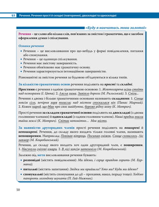 §3	 Речення. Речення прості й складні (повторення), двоскладні та односкладні
50
	 «Буду я навчатись мови золотої»
Речення – це слово або кілька слів, пов’язаних за змістом і граматично, що є засобом
оформлення думки і спілкування.
Ознаки речення
•
• Речення – це висловлювання про що-небудь у формі повідомлення, питання
або спонукання.
•
• Речення – це одиниця спілкування.
•
• Речення має змістову завершеність.
•
• Речення обов’язково має граматичну основу.
•
• Речення характеризується інтонаційною завершеністю.
Різноманітні за змістом речення за будовою об’єднуються в кілька типів.
За кількістю граматичних основ речення поділяють на прості та складні.
Простими є речення з однією граматичною основою: 1. Жовтогаряча осінь стоїть
над осокорами (І. Цюпа). 2. Лягла зима. Завіяло дороги (М. Рильський). 3. Сніги...
Речення з двома і більше граматичними основами називають складними: 1. Сонце
зовсім сіло, вечірня зоря погасла; над містом спускалася ніч (Панас Мирний).
2. Кожен народ, що дбає про своє майбутнє, береже рідну мову (К. Мотрич).
Прості речення за складом граматичної основи поділяють на двоскладні (з двома
головними членами) й односкладні (з одним головним членом). Наші предки знали
таїни землі (К. Мотрич). Світає непомітно… Моє місто.
За наявністю другорядних членів прості речення поділяють на поширені й
непоширені. Речення, до складу якого входять тільки головні члени, називають
непоширеним. Наприклад: Повівав вітрець. Посипав сніжок. Сонце сховалось. Ліс
завмер (М. Коцюбинський).
Речення, до складу якого входить хоч один другорядний член, є поширеним.
1. Насунули снігові хмари. 2. В лісі зовсім затемніло (М. Коцюбинський).
Залежно від мети висловлювання речення бувають:
•
• розповідні (містять повідомлення): Ми йдемо, і серце правдою горить (М. Бур­
­
мака);
•
• питальні (містять запитання): Звідки ми прийшли? Хто ми? Куди ми йдемо?
•
• спонукальні (містять спонукання до дії – прохання, наказ, пораду тощо): Ходімо
папороть легендову шукати (П. Гай-Нижник).
 