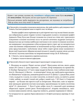СИНТАКСИС. ПУНКТУАЦІЯ
СЛОВОСПОЛУЧЕННЯ І РЕЧЕННЯ
51
Кожне з цих речень залежно від емоційного забарвлення може бути окличним
або неокличним: Ми йдемо, ми все одно йдемо! (М. Бурмака).
Питальні речення треба відрізняти від риторичних, які відповіді не потребують:
Хіба це зима, коли снігу нема? (І. Іщенко).
55	І. Прочитайте, інтонаційно позначаючи межі речень. Що треба зробити, щоб утворився текст?
Спишіть. Розставте розділові знаки та поділіть текст на абзаци.
	 Техніка графіті сягає корінням ще в доісторичні часи тоді на настінних малюн­
ках зображували диких тварин і успіхи стародавніх племен у полюванні графіті
Давнього Риму були вже більше схожими на сучасні на стінах міст траплялися
освідчення в коханні політичні гасла чи цитати античних мудреців сьогодні ж
вважається що ця техніка найбільше пов’язана із хіп-хопом та іншими музични­
ми напрямами і молодіжними субкультурами проте стрит-арт не вичерпується
лише настінними зображеннями за визначенням це будь-який різновид мисте­
цтва представлений у публічному місці тобто стрит-артом може називатися і
флеш-моб (одночасне зібрання великої кількості людей в одному місці для пев­
ної мети) і вулична пантоміма чи імпровізований театр (За Я. Кобинець).
ІІ.	 1. Поясніть, чим ви керувалися, виділяючи речення.
	 2. Знайдіть і позначте вивчені орфограми.
56	І. Прочитайте. Визначте прості (двоскладні й односкладні) і складні речення.
1. Малюнки на камені. Перші листки осінніо. Прогулянка містом, якого давно
немає (М. Савка). 2. День коротшає… Сутінки, вечір повернувся на правий бік.
(І. Бондар-Терещенко). 3. У кого серце мудрістю багате, тому глибини всякі пере­
йти (А. Малишко). 4. Життя – то неповторнао пісня, яку треба вміти проспівати,
не збиваючисьо на фальш, уникаючи різноголоссяо (І. Цюпа). 5. Дякую Вам, мамо
і тату, за радість і сльозу, за слово і молитву, за пісню й ласку, за святість думки
і таїну любові, за ясний і тихий світ добра у нашій хаті...п (Я. Гоян). 6. Соціальні
мережі – це більше ніж просто клуб за інтересами. Можливо, саме за мереже­
вою громадою зрештою постане культурна, просвітницька чи навіть політична
місія* (Л. Денисенко). 7. Було б дуже добре, коли б у людській душі назавжди
збереглися окремі дитячі риси: безпосередністьо, яскрава емоційність, захо­
плення навколишнім світом, сердечна чуйність, душевні поривання (І. Цюпа).
•
• Чи погоджуєтеся ви з думкою Лариси Денисенко (п. 6)? Дайте розгорнуту відповідь (5–6 ре­
чень).
 