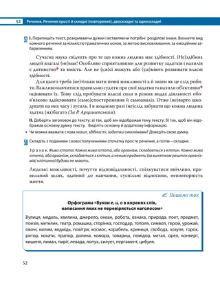 §3	 Речення. Речення прості й складні (повторення), двоскладні та односкладні
52
57	І. Перепишіть текст, розкриваючи дужки і вставляючи потрібні розділові знаки. Визначте вид
кожного речення за кількістю граматичних основ; за метою висловлювання; за емоційним за­
барвленням.
	 Сучасна наука свідчить про те що кожна людина має здібності. (Не)здібних
людей взагалі (не)має! Особливо сприятливими для розвитку задатків і нахилів
є дитинствоф та юність. Але не (у,в)сі можуть або (у,в)міють розвивати власні
здібності.
	 Для цього треба (не)тільки мати певні можливості а й знати як це слід роби­
ти.Важливонавчитисяправильносудитипросвоїзадаткитанахилиоб’єктивноф
оцінювати їх. Тому слід пробувати власні сили в різних видах діяльності обо­
в’язково здійснювати (само)спостереження й самоаналіз. Отже (не)варто шко­
дувати на них часу і зусиль. І в жодному разі (не)слід забувати що кожна людина
здатна (на)багато (За Р. Арцишевським).
ІІ. Доберіть заголовок до тексту: а) так, щоб він відображав тему тексту; б) так, щоб він відо­
бражав основну думку тексту. Виділіть основну й додаткову інформацію.
•
• Чи можна вважати слова нахил, здібності, задатки синонімами? Доведіть свою думку.
58	Складіть з поданими словосполученнями спочатку просте речення, а потім – складне.
З р а з о к. Жива істота: Кожна жива істота, або організм, складається з клітин. Кожна жива
істота, або організм, складається з клітин, а неживі предмети (за винятком решток організ-
мів) клітинної будови не мають.
Людські можливості, почуття відповідальності, спілкуватися ввічливо, пра­
вильний шлях, здатний до навчання, суспільні відносини, неповторність
життя.
Пишемо так
Орфограма «Букви е, и, о в коренях слів,
написання яких не перевіряється наголосом»
Вулиця, медаль, хвилина, джерело, океан, робота, ознака, природа, поет, предмет,
поезія, метелик, театр, ромашка, сторінка, господар, тополя, символ, герой, урожай,
овочі, килим, ведмідь, повітря, космос, корабель, криниця, свобода, зозуля, горох,
ритор, кохати, прапор, долина, комора, товариш, помідор, метал, орел, конверт,
кишеня, лиман, пиріг, левада, лопух, силует, пергамент, цибуля.
 