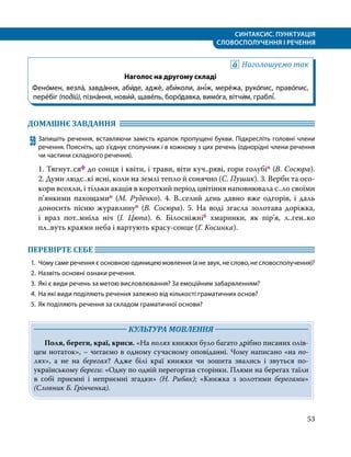 СИНТАКСИС. ПУНКТУАЦІЯ
СЛОВОСПОЛУЧЕННЯ І РЕЧЕННЯ
53
Наголошуємо так
Наголос на другому складі
Фено́мен, везла́, завда́ння, аби́де, адже́, аби́коли, ані́ж, мере́жа, руко́пис, право́пис,
пере́біг (подій), пізна́ння, нови́й, щаве́ль, боро́давка, вимо́га, вітчи́м, граблі́.
ДОМАШНЄ ЗАВДАННЯ 	
59	Запишіть речення, вставляючи замість крапок пропущені букви. Підкресліть головні члени
речення. Поясніть, що з’єднує сполучник і в кожному з цих речень (однорідні члени речення
чи частини складного речення).
1. Тягнут..сяф до сонця і квіти, і трави, віти куч..ряві, гори голубіп (В. Сосюра).
2. Думи людс..кі ясні, коли на землі тепло й сонячно (С. Пушик). 3. Верби та осо­
кори всохли, і тільки акація в короткий період цвітіння наповнювала с..ло своїми
п’янкими пахощамип (М. Руденко). 4. В..селий день давно вже одгорів, і  даль
доносить пісню журавлинуп (В. Сосюра). 5. На воді згасла золотава доріжка,
і  враз пот..мніла ніч (І. Цюпа). 6. Білосніжніб хмаринки, як пір’я, л..ген..ко
пл..вуть краями неба і вартують красу-сонце (Г. Косинка).
ПЕРЕВІРТЕ СЕБЕ 	
1.	 Чому саме речення є основною одиницею мовлення (а не звук, не слово, не словосполучення)?
2.	 Назвіть основні ознаки речення.
3.	 Які є види речень за метою висловлювання? За емоційним забарвленням?
4.	 На які види поділяють речення залежно від кількості граматичних основ?
5.	 Як поділяють речення за складом граматичної основи?
	 КУЛЬТУРА МОВЛЕННЯ 	
Поля, береги, краї, криси. «На полях книжки було багато дрібно писаних олів­
цем нотаток», – читаємо в одному сучасному оповіданні. Чому написано «на по­
лях», а не на берегах? Адже білі краї книжки чи зошита звались і звуться по-
українському береги: «Одну по одній перегортав сторінки. Плями на берегах таїли
в собі приємні і неприємні згадки» (Н. Рибак); «Книжка з золотими берегами»
(Словник Б. Грінченка).
 