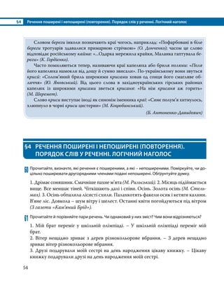 §4	 Речення поширені і непоширені (повторення). Порядок слів у реченні. Логічний наголос
54
§4	 РЕЧЕННЯ ПОШИРЕНІ І НЕПОШИРЕНІ (ПОВТОРЕННЯ).
ПОРЯДОК СЛІВ У РЕЧЕННІ. ЛОГІЧНИЙ НАГОЛОС
60	Прочитайте, визначте, які речення є поширеними, а які – непоширеними. Поміркуйте, чи до­
цільно поширювати другорядними членами подані непоширені. Обґрунтуйте думку.
1. Дрімає соняшник. Смачніше пахне м’ята (М. Рильський). 2. Місяць підіймається
вище. Все меншає тіней. Чіткішають далі і співи. Осінь. Золота осінь (М. Стель­
мах). 3. Осінь обпалила лісисті схили. Палахкотять факели осик і кетяги калини.
В’яне ліс. Довкола – шум вітру і шелест. Останні квіти погойдуються під вітром
(З газети «Кам’яний Брід»).
61	Прочитайте й порівняйте пари речень. Чи однаковий у них зміст? Чим вони відрізняються?
1. Мій брат переміг у шкільній олімпіаді. – У шкільній олімпіаді переміг мій
брат.
2. Вітер нещадно зриває з дерев різнокольорове вбрання. – З дерев нещадно
зриває вітер різнокольорове вбрання.
3. Друзі подарували моїй сестрі на день народження цікаву книжку. – Цікаву
книжку подарували друзі на день народження моїй сестрі.
Словом береги інколи позначають краї чогось, наприклад: «Пофарбовані в біле
береги тротуарів здавалися примарною стрічкою» (О. Донченко); часом це слово
відповідає російському кайма: «...Одарка мережила крайки, Маланка гаптувала бе­
реги» (К. Гордієнко).
Часто помиляються тепер, називаючи краї капелюха або бриля полями: «Поля
його капелюха намокли від дощу й сумно звисали». По-українському вони звуться
криси́: «Солом’яний бриль широкими крисами ховав од сонця його смагляве об­
личчя» (Ю. Яновський). Від цього слова в західноукраїнських гірських районах
капелюх із широкими крисами зветься крисаня: «На нім крисаня аж горить»
(М. Шеремет).
Слово криси виступає іноді як синонім іменника краї: «Синє полум’я хитнулось,
хлюпнуло в чорні криси цистерни» (М. Коцюбинський).
(Б. Антоненко-Давидович)
 