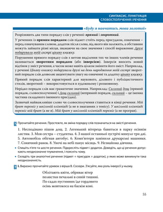 СИНТАКСИС. ПУНКТУАЦІЯ
СЛОВОСПОЛУЧЕННЯ І РЕЧЕННЯ
55
	 «Буду я навчатись мови золотої»
Розрізняють два типи порядку слів у реченні: прямий і зворотний.
У реченнях із прямим порядком слів підмет стоїть перед присудком, означення –
перед означуваним словом, додаток після слова, від якого він залежить, а обставини
можуть займати різні місця, зважаючи на своє значення і спосіб вираження: Друзі
подарували моїй сестрі цікаву книжку.
Порушення прямого порядку слів з метою виділення тих чи інших членів речення
називається зворотним порядком (або інверсією). Інверсія вносить новий
відтінок у зміст речення, а часом може навіть цілком змінити його зміст. Наприклад,
у реченні Цікаву книжку подарували друзі на день народження моїй сестрі зворот­
ний порядок слів дозволяє акцентувати увагу на означенні та додатку цікаву книжку.
Прямий порядок слів характерний для наукового, ділового і публіцистичного
стилів, зворотний – використовується в художньому і розмовному.
Нерідко порядок слів має граматичне значення. Наприклад: Сильний дощ (прямий
порядок, словосполучення) і Дощ сильний (непрямий порядок, сильний – це іменна
частина складеного іменного присудка).
Зазвичай найважливіше слово чи словосполучення ставиться в кінці речення: Мій
брат переміг у шкільній олімпіаді (а не в змаганнях з тенісу). У шкільній олімпіаді
переміг мій брат (а не я). Мій брат у шкільній олімпіаді переміг (а не програв).
62	Прочитайте речення. Простежте, як зміна порядку слів позначиться на змісті речення.
1. Несподівано пішов дощ. 2. Легенький вітерець бавиться в парку осіннім
листям. 3. Моя сестра – студентка. 4. З нашої останньої зустрічі минуло три дні.
5. Автомобіль обігнав автобус. 6. Комп’ютери замінили друкарські машинки.
7. Сонячний ранок. 8. Уночі на небі панує місяць. 9. Незнайома дівчина.
•
• Спишіть п’яте та шосте речення. Підкресліть підмет і додаток. Доведіть, що ці речення допус­
кають неоднозначне тлумачення, і поясніть чому.
•
• Складіть три аналогічні речення (підмет + присудок + додаток), у яких може виникнути така
неоднозначність.
63	І. Виразно прочитайте уривок з вірша В. Сосюри. З’ясуйте, яка роль інверсії у ньому.
Облітають квіти, обриває вітер
пелюстки печальні в синій тишині.
По садах пустинних їде гордовито
осінь жовтокоса на баскім коні.
 