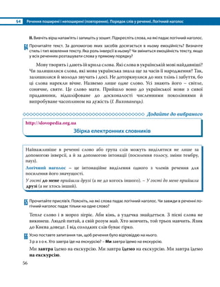 §4	 Речення поширені і непоширені (повторення). Порядок слів у реченні. Логічний наголос
56
ІІ. Вивчіть вірш напам’ять і запишіть у зошит. Підкресліть слова, на які падає логічний наголос.
64	Прочитайте текст. За допомогою яких засобів досягається в ньому емоційність? Визначте
стиль і тип мовлення тексту. Яка роль інверсії в ньому? Чи зміниться емоційність тексту, якщо
у всіх реченнях розташувати слова у прямому порядку?
	 Мову творять і дають їй крила слова. Які слова в українській мові найдавніші?
Чи залишилися слова, які мова українська знала ще за часів її народження? Так,
залишилися й молодо звучать і досі. Не доторкнулися до них тлінь і забуття, бо
ці слова нарекли вічне. Назвемо лише одне слово. Усі знають його – світле,
сонячне, святе. Це слово мати. Прийшло воно до української мови з сивої
прадавнини, відшліфоване до досконалості численними поколіннями й
випробуване часоплином на дужість (І. Вихованець).
	 Додайте до вибраного
http://slovopedia.org.ua
Збірка електронних словників
Найважливіше в реченні слово або група слів можуть виділятися не лише за
допомогою інверсії, а й за допомогою інтонації (посилення голосу, зміни тембру,
пауз).
Логічний наголос – це інтонаційне виділення одного з членів речення для
посилення його значущості.
У гості до мене прийшли друзі (а не до когось іншого). – У гості до мене прийшли
друзі (а не хтось інший).
65	Прочитайте прислів’я. Поясніть, на які слова падає логічний наголос. Чи завжди в реченні ло­
гічний наголос падає тільки на одне слово?
Тепле слово і в мороз зігріє. Аби кінь, а уздечка знайдеться. З пісні слова не
викинеш. Людей питай, а свій розум май. Хто мовчить, той трьох навчить. Язик
до Києва доведе. І від солодких слів буває гірко. 
66	Усно поставте запитання так, щоб речення було відповіддю на нього.
З р а з о к. Хто завтра їде на екскурсію? – Ми завтра їдемо на екскурсію.
Ми завтра їдемо на екскурсію. Ми завтра їдемо на екскурсію. Ми завтра їдемо
на екскурсію.
 