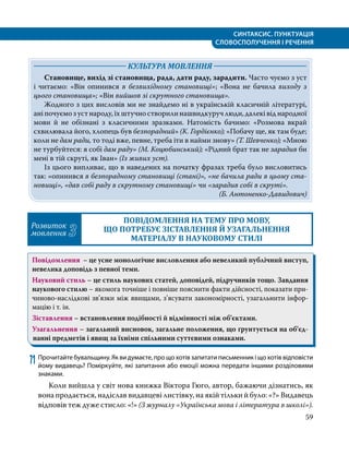 СИНТАКСИС. ПУНКТУАЦІЯ
СЛОВОСПОЛУЧЕННЯ І РЕЧЕННЯ
59
	 КУЛЬТУРА МОВЛЕННЯ 	
Становище, вихід зі становища, рада, дати раду, зарадити. Часто чуємо з уст
і читаємо: «Він опинився в безвихідному становищі»; «Вона не бачила виходу з
цього становища»; «Він вийшов зі скрутного становища».
Жодного з цих висловів ми не знайдемо ні в українській класичній літературі,
ані почуємо з уст народу, їх штучно створили нашвидкуруч люди, далекі від народної
мови й не обізнані з класичними зразками. Натомість бачимо: «Розмова вкрай
схвилювала його, хлопець був безпорадний» (К. Гордієнко); «Побачу ще, як там буде;
коли не дам ради, то тоді вже, певне, треба іти в найми знову» (Т. Шевченко); «Мною
не турбуйтеся: я собі дам раду» (М. Коцюбинський); «Рідний брат так не зарадив би
мені в тій скруті, як Іван» (Із живих уст).
Із цього випливає, що в наведених на початку фразах треба було висловитись
так: «опинився в безпорадному становищі (стані)», «не бачила ради в цьому ста­
новищі», «дав собі раду в скрутному становищі» чи «зарадив собі в скруті».
(Б. Антоненко-Давидович)
Розвиток
мовлення 3
ПОВІДОМЛЕННЯ НА ТЕМУ ПРО МОВУ,
ЩО ПОТРЕБУЄ ЗІСТАВЛЕННЯ Й УЗАГАЛЬНЕННЯ
МАТЕРІАЛУ В НАУКОВОМУ СТИЛІ
Повідомлення – це усне монологічне висловлення або невеликий публічний виступ,
невелика доповідь з певної теми.
Науковий стиль – це стиль наукових статей, доповідей, підручників тощо. Завдання
наукового стилю – якомога точніше і повніше пояснити факти дійсності, показати при­
чиново-наслідкові зв’язки між явищами, з’ясувати закономірності, узагальнити інфор­
мацію і т. ін.
Зіставлення – встановлення подібності й відмінності між об’єктами.
Узагальнення – загальний висновок, загальне положення, що ґрунтується на об’єд­
нан­
ні предметів і явищ за їхніми спільними суттєвими ознаками.
71	Прочитайте бувальщину. Як ви думаєте, про що хотів запитати письменник і що хотів відповісти
йому видавець? Поміркуйте, які запитання або емоції можна передати іншими розділовими
знаками.
	 Коли вийшла у світ нова книжка Віктора Гюго, автор, бажаючи дізнатись, як
вона продається, надіслав видавцеві листівку, на якій тільки й було: «?» Видавець
відповів теж дуже стисло: «!» (З журналу «Українська мова і література в школі»).
 