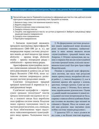 §4	 Речення поширені і непоширені (повторення). Порядок слів у реченні. Логічний наголос
60
72	Прочитайте два тексти. Порівняйте й узагальніть інформацію цих текстів з тим, щоб на їх основі
підготувати повідомлення в науковому стилі. Працюйте за планом.
1. Визначте тему, стиль і тип мовлення кожного тексту.
2. Виділіть мікротеми.
3. Позначте ключові слова в кожному тексті.
4. Знайдіть спільне в текстах.
5. З’ясуйте, чим відрізняються тексти, чи суттєві ці відмінності. Виберіть найцікавішу інфор­
мацію для вашого повідомлення.
6. Складіть план повідомлення.
7. Підготуйте повідомлення.
1. Батьком пунктуації вважають
грецького математика Аристофана Ві­
зантійського (260–180 до н. е.), що
впорядкував першу систему розділо­
вих знаків, до якої входили три знаки:
distinctio – крапка вгорі, distinctio
media – крапка посередині рядка і
subdistinctio – крапка внизу рядка.
Аристофанова пунктуаційна систе­
ма з невеликими змінами була сприй­
нята римлянами й дожила аж до часу
Карла Великого (768–814), коли ла­
тинське письмо запровадило доско­
налішу систему розділових знаків.
Слов’яни успадкували традиції
грецької пунктуації й перенесли їх у
свої рукописні твори.
Слов’янські каліграфісти – перепи­
сувачі грецьких теологічних* текстів
грецьку пунктуацію наслідували не слі­
по, у кожного писця була вироблена
своя графічна система знаків. Розділові
знаки сприяли членуванню тексту на
частини різної величини, але, очевидно,
не були обов’язковими через відсут­
ність найелементарнішого пунктуацій­
ного зводу правил. Членування тексту
2. На формування системи розділо­
вих знаків української мови впливали
різні позамовні чинники, найвагомі­
шим із яких можна вважати вплив
«пунктуаційних» традицій інших мов.
Зокре­
ма, І. Огієнко зауважував, що од­
ним із перших був вплив пунктуаційної
системи грецької мови, оскільки засно­
вником пунктуації був грек Аристофан
Візантійський.
Пізніше в грецькій мові сформува­
лася система, що мала такі розділові
знаки: крапку внизу, посередині або вго­
рі рядка (...), інколи двокрапку (:), але в
значенні крапки або крапки з комою,
хрестик, чотири крапки. Саме ця сис­
тема, на думку І. Огієнка, була запози­
чена українськими рукописами. Однак
«у давній нашій письменності ніякої по­
слідовної системи інтерпункції не було,
акрапкуставиливБогослужбовихКниж­
ках головно як вказівку при читанні чи
співанні в Церкві. Мало не кожен дав­
ній наш рукопис знає звичайно свою
осібну систему знаків розділових».
У грамотах XIV ст. текст ділився не
на слова, а на більші текстові відрізки,
 