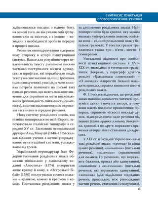СИНТАКСИС. ПУНКТУАЦІЯ
СЛОВОСПОЛУЧЕННЯ І РЕЧЕННЯ
61
здійснювалося писцем, з одного боку,
на основі того, як він уявляв собі групу­
вання слів за змістом, а з іншого – ви­
ходячи з необхідності зробити перерву
в процесі письма.
Розвиток книгодрукування відкриває
нову сторінку в історії пунктуаційної
системи. Важке для розуміння через не­
членованість тексту рукописне письмо
частково поступилося місцем друкар­
ським шрифтам, які передбачали поділ
тексту на синтаксичні одиниці (речення,
словосполучення), унаслідок чого вини­
кла потреба позначати на письмі такі
ознаки речення, що мають важливе зна­
чення для сприйняття мети висловлю­
вання(розповідність,питальність,оклич­
ність), змістові відношення між окреми­
ми частинами в середині речення.
Нову систему розділових знаків, яка
пізніше поширилася по всій Європі, за­
початкували італійські типографи в се­
редині ХV ст. Засновник венеціанської
друкарні Альд Мануцій (1448–1515) скли­
кав відомих учених з метою упорядку­
вання пунктуаційної системи, успадко­
ваної від греків.
Український першодрукар Іван Фе­
доров уживання розділових знаків об­
межив мінімально: у львівському ви­
данні «Апостола» (1574) використав
лише крапку й кому, в «Острозькій бі­
блії» (1580) послугувався трьома знака­
ми – крапкою, комою й крапкою з ко­
мою. Постановка розділових знаків у
за допомогою розділових знаків. Най­
поширенішою була крапка, яку можна
вважати універсальним знаком, оскіль­
ки вона – єдиний розділовий знак у ба­
гатьох грамотах. У текстах грамот тра­
пляються також три-, п’яти-, шести- і
семикрапки.
Узагальнені відомості про особли­
вості пунктуаційної системи в ХVІ–
ХІХ ст. знаходимо в тогочасних грама­
тиках. Зокрема, у параграфі другого
розділу «Граматики словенської» –
«О точках» Лаврентій Зизаній наво­
дить приклади правил вживання шести
розділових знаків.
Ф. І. Буслаєв відзначав, що розділові
знаки повинні допомогти читачеві зро­
зуміти думки і по­
чуття автора, а тому
вони мають подвійне призначення: по-
перше, сприяють чіткості викладу ду­
мок, відокремлюючи одне речення від
іншого (кома, крапка з комою, двокрап­
ка, крапка), а по-друге, вира­
жають вра­
ження автора і його ставлення до адре­
сата.
У XIX ст. в Західній Україні вживали
такі розділові знаки: «кропка» (в кінці
цілого речення), «питайник» (пи­таль­ні
речення), «окличник» (призначений
для окликів і у реченнях, що виража­
ють бажання, приказ або здивування),
«питайник з окличником» (питальні
речення, які виражають здивування),
«запинка» (для відділення підрядних
речень, прикладок, між рівнорядних
частин речень, стягнених і сполу­
чених),
 