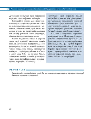 §4	 Речення поширені і непоширені (повторення). Порядок слів у реченні. Логічний наголос
62
Р Е Ф Л Е К С І Я 	
Проаналізуйте свою роботу на уроці. Під час виконання яких вправ ви відчували труднощі?
Як можна покращити результати?
друкованій продукції була переважно
справою типографських майстрів.
Інтонаційні основи для формулю­
вання пунктуаційних правил поступо­
во витіснялися новим принципом – ло­
гічним, або смисловим, суть якого по­
лягала в тому, що пунктуація залежала
від змісту речення, його структури,
відношень між членами речення.
Кожна видавнича школа в Україні
мала свої традиції вживання знаків
письма, автономно підтримувала або
скасовувала авторські новації викорис­
тання розділових знаків, ураховуючи
свої пунктуаційні уподобання. У зв’язку
з цим у кінці ХІХ – на початку ХХ ст.
засвідчено повний різнобій у викорис­
танні як орфографічних, так і пунктуа­
ційних норм (За І. Савченко).
«середник» (щоб виразити більшу
«відрубність гадок» між рівнорядни­
ми частинами спо­
луче­
ного речення),
«двокрапка» (при перелікові, у склад­
ному реченні), «павза» (-) (означає «на­
прасні перерви» речення), «скобки»
(дужки), «знаки наведення» (лапки).
У Львові з ініціативи Наукового
товариства імені Шевченка були роз­
роблені «Правописні правила», які
функціонували в західноукраїнських
регіонах до 1927 р. – це був перший
крок до створення єдиної для цілої
України правописної системи (і зо­
крема, пунктуа­
ційної, оскільки вона
містила окремий розділ про «пере­
пинні знаки») (Н. Андрощук).
 